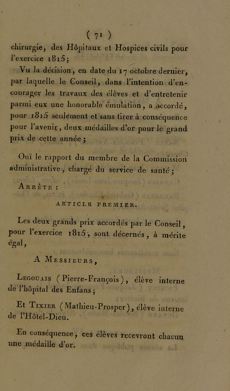 chirurgie, des Hôpitaux et Hospices civils pour l’exercice jl8i5; Vu la décision, en date du 17 octobre dernier, par laquelle le Conseil, dans l’intention d’en- courager les travaux des élèves et d’entretenir parmi eux une honorable émulation, a accordé, pour 1810 seulement et sans tirer à conséquence pour 1 avenir, deux médailles d’or pour le grand prix de celte année ; Oui le rapport du membre de la Commission administrative, chargé du service de santé 3 Arrête : ar'ticle premier. Les deux grands prix accordés par le Conseil, pour l’exercice i8i5-, sont décernés, à mérite égal, A Messieurs , Legouais (Pierre-François), élève interne de l’hôpilal des Enfans ; Et Tixier (Malhieu-Prosper), élève interne de 1 Hôtel-Dieu. En conséquence, ces élèves recevront chacun une médaille d’or.