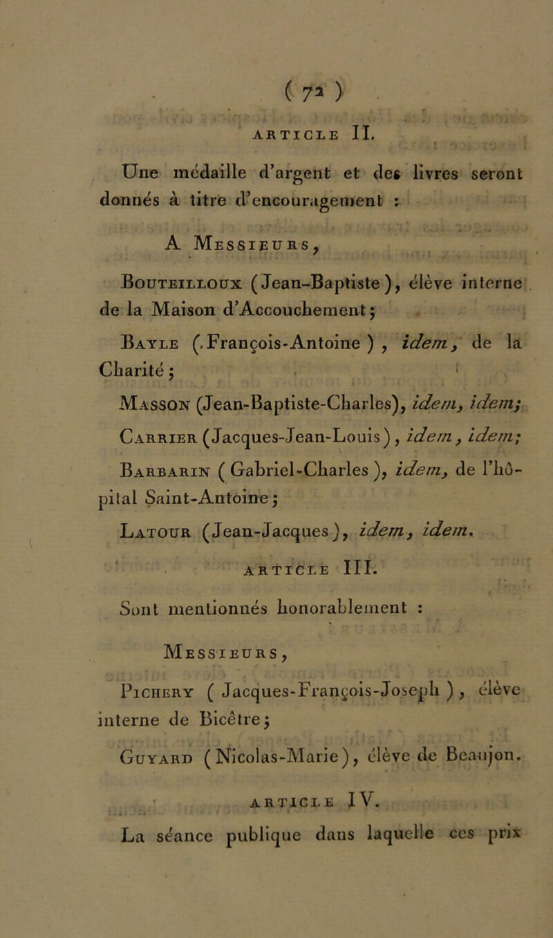 ( 73 ) • • ■ [ y xi) ^ ? ‘>i k' t v fi y, < v; .41'.*.* t Tst^SiV'. ARTICLE IL ' Une médaille d’argent et des livres seront donnés à titre d’encouragement : A Messieurs, Bouteilloux (Jean-Baptiste), élève interne de la Maison d’Accouchement; Bayle (.François-Antoine ) , idem, de la Charité $ 1 Masson (Jean-Baptiste-Charles), idem, idem; Carrier (Jacques-Jean-Louis) , idem, idem; Barbarin ( Gabriel-Charles ), idem, de l’hô- pital Saint-Antoine ; Latour (Jean-Jacques), idem, idem. article III. Sont mentionnés honorablement : Messieurs , Piciiery ( Jacques-François-Joseph ) , élève interne de Bicêtrej Guyard (Nicolas-Marie), élève de Beaujon. ARTICLE IV. La séance publique dans laquelle ces prix