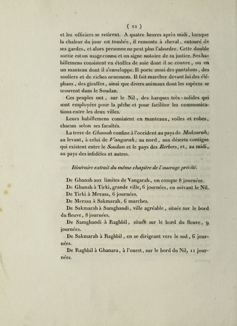 et les officiers se retirent. A quatre heures après midi, lorsque la chaleur du jour est tombée, il remonte à cheval, entouré de ses gardes, et alors personne ne peut plus l’aborder. Cette double sortie est un usage connu et un signe notoire de sa justice. Sesha- billemens consistent en étoffes de soie dont il se couvre, ou en un manteau dont il s’enveloppe. Il porte aussi des pantalons , des souliers et de riches ornemens. Il fait marcher devant lui des élé- phans , des giraffes, ainsi que divers animaux dont les espèces se trouvent dans le Soudan. Ces peuples ont , sur le Nil , des barques très-solides qui sont employées pour la pèche et pour faciliter les communica- tions entre les deux villes. Leurs habillemens consistent en manteaux, voiles et robes, chacun selon ses facultés. La terre de Ghanah confine à l’occident au pays de Mahzarah; au levant, à celui de J^angarah ; au nord , aux déserts contigus qui existent entre le Soudan et le pays des jBerbcrs, et, au midi, au pays des infidèles et autres. Itinéraire extrait du même chapitre de l'ouvrage précité. De Ghanah aux limites de Vangarah, on compte 8 journées. De Ghanah à Tirki, grande ville, 6 journées, en suivant le Nil. De Tirki à Merasa, 6 journées. De Merasa à Sakmarah, 6 marches. De Sakmarah à Samghandi, ville agréable , située Sur le bord du fleuve, 8 journées. De Samghandi à Raghbil, située sur le bord du fleuve, q journées. De Sakmarah à Raghbil , en se dirigeant vers le sud, 6 jour- nées. De Raghbil à Ghanara, à l’ouest, sur le bord duNil; 11 jour- nées.