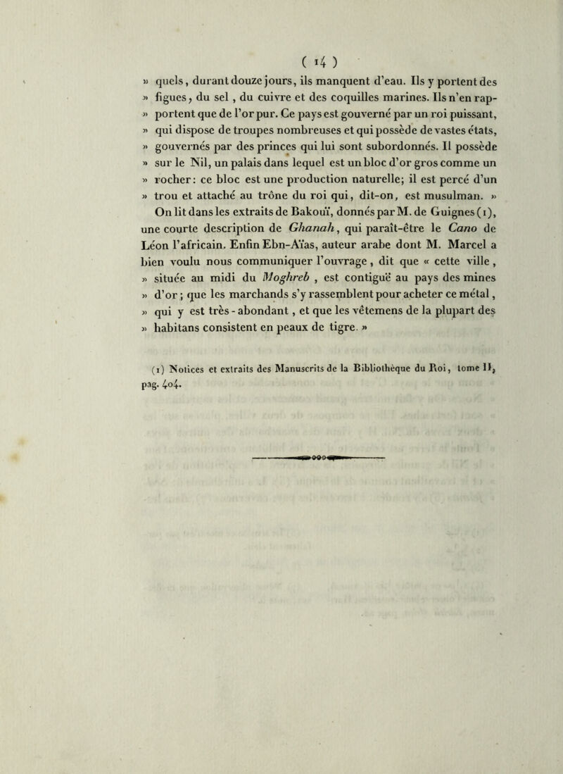 » quels, durant douze jours, ils manquent d’eau. Ils y portent des « figues, du sel , du cuivre et des coquilles marines. Ils n’en rap- » portent que de l’or pur. Ce pays est gouverné par un roi puissant, » qui dispose de troupes nombreuses et qui possède de vastes états, » gouvernés par des princes qui lui sont subordonnés. Il possède » sur le Nil, un palais dans lequel est un bloc d’or gros comme un « rocher: ce bloc est une production naturelle; il est percé d’un » trou et attaché au trône du roi qui, dit-on, est musulman. » On lit dans les extraits de Bakouï, donnés par M. de Guignes (i), une courte description de Ghanah, qui paraît-être le Cano de Léon l’africain. Enfin Ebn-Aïas, auteur arabe dont M. Marcel a bien voulu nous communiquer l’ouvrage , dit que « cette ville , « située au midi du Moghreb , est contiguë au pays des mines » d’or ; que les marchands s’y rassemblent pour acheter ce métal, » qui y est très - abondant, et que les vêtemens de la plupart des » habitans consistent en peaux de tigre. » (i) Notices et extraits des Manuscrits de la Bibliothèque du P\oi, tome II, pag. 4o4. T-