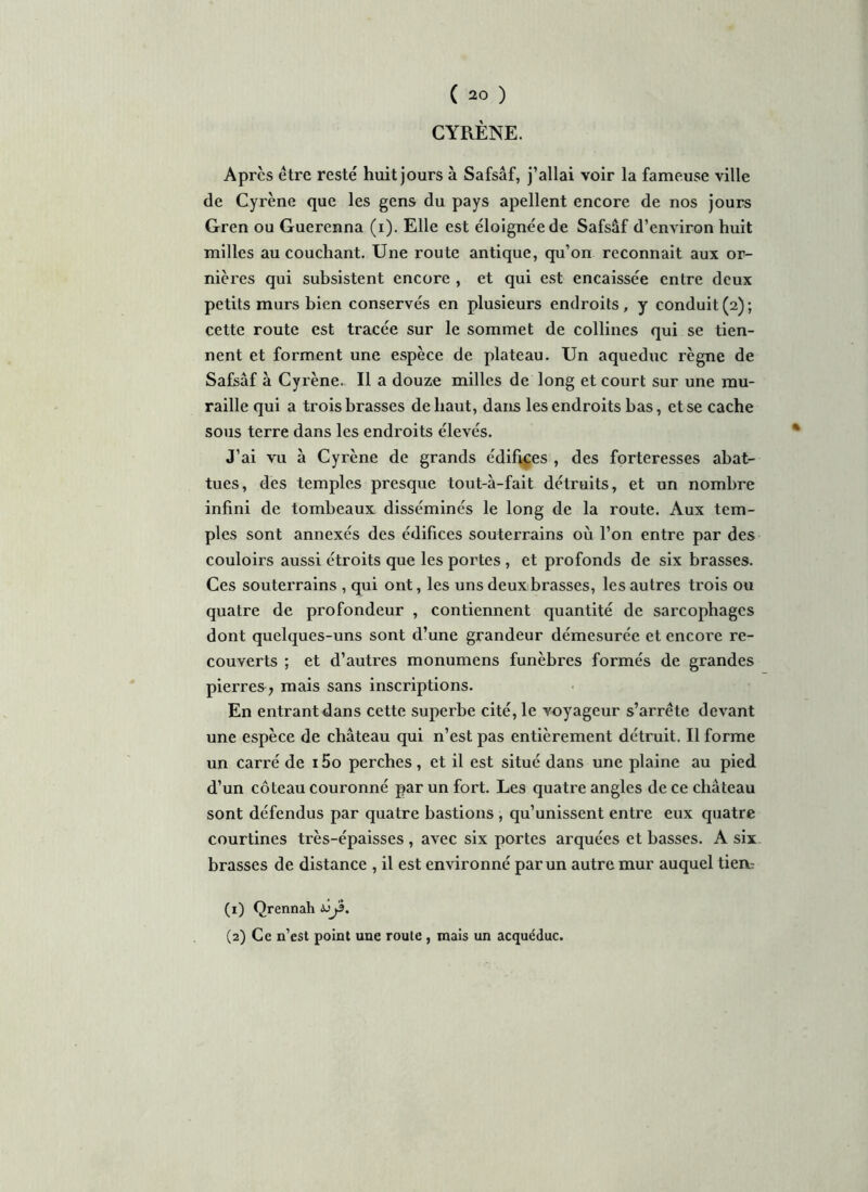 CYRÈNE. Apres être resté huit jours à Safsâf, j’allai voir la fameuse ville de Cyrène que les gens du pays apellent encore de nos jours Gren ou Guerenna (i). Elle est éloignée de Safsâf d’environ huit milles au couchant. Une route antique, qu’on reconnaît aux or- nières qui subsistent encore , et qui est encaissée entre deux petits murs bien conservés en plusieurs endroits, y conduit(2); cette route est tracée sur le sommet de collines qui se tien- nent et forment une espèce de plateau. Un aqueduc règne de Safsâf à Cyrène. Il a douze milles de long et court sur une mu- raille qui a trois brasses de haut, dans les endroits bas, et se cache sous terre dans les endroits élevés. J’ai vu a Cyrène de grands édifices , des forteresses abat- tues, des temples presque tout-à-fait détruits, et un nombre infini de tombeaux disséminés le long de la route. Aux tem- ples sont annexés des édifices souterrains où l’on entre par des couloirs aussi étroits que les portes , et profonds de six brasses. Ces souterrains , qui ont, les uns deux brasses, les autres trois ou quatre de profondeur , contiennent quantité de sarcophages dont quelques-uns sont d’une grandeur démesurée et encore re- couverts ; et d’autres monumens funèbres formés de grandes pierres , mais sans inscriptions. En entrant dans cette superbe cité, le voyageur s’arrête devant une espèce de château qui n’est pas entièrement détruit. Il forme un carré de 15o perches , et il est situé dans une plaine au pied d’un coteau couronné par un fort. Les quatre angles de ce château sont défendus par quatre bastions , qu’unissent entre eux quatre courtines très-épaisses , avec six portes arquées et basses. A six brasses de distance , il est environné par un autre mur auquel tiea^ (1) Qrennah àjjs. (2) Ce n’est point une route, mais un acquéduc.