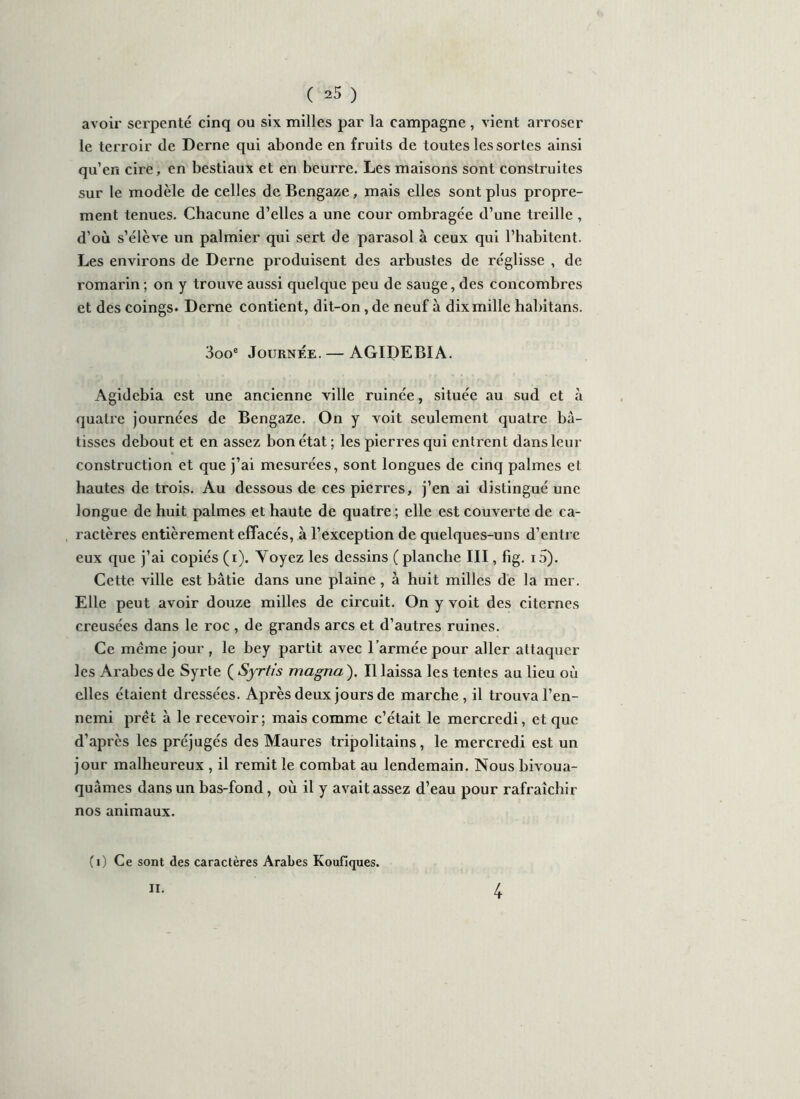 avoir serpenté cinq ou six milles par la campagne, vient arroser le terroir de Derne qui abonde en fruits de toutes les sortes ainsi qu’en cire, en bestiaux et en beurre. Les maisons sont construites sur le modèle de celles de Bengaze, mais elles sont plus propre- ment tenues. Chacune d’elles a une cour ombragée d’une treille , d’où s’élève un palmier qui sert de parasol à ceux qui l’habitent. Les environs de Derne produisent des arbustes de réglisse , de romarin ; on y trouve aussi quelque peu de sauge, des concombres et des coings* Derne contient, dit-on, de neuf à dix mille habitans. 3ooe Journée. — AGIDEBIA. Agidebia est une ancienne ville ruinée, située au sud et à quatre journées de Bengaze. On y voit seulement quatre bâ- tisses debout et en assez bon état; les pierres qui entrent dans leur construction et que j’ai mesurées, sont longues de cinq palmes et hautes de trois. Au dessous de ces pierres, j’en ai distingué une longue de huit palmes et haute de quatre ; elle est couverte de ca- ractères entièrement effacés, à l’exception de quelques-uns d’entre eux que j’ai copiés (i). Voyez les dessins ( planche III, fig. i5). Cette ville est bâtie dans une plaine, à huit milles de la mer. Elle peut avoir douze milles de circuit. On y voit des citernes creusées dans le roc , de grands arcs et d’autres ruines. Ce même jour , le bey partit avec l’armée pour aller attaquer les Arabes de Syrie ( Syrtis magna ). Il laissa les tentes au lieu où elles étaient dressées. Après deux jours de marche, il trouva l’en- nemi prêt à le recevoir; mais comme c’était le mercredi, et que d’après les préjugés des Maures tripolitains, le mercredi est un jour malheureux , il remit le combat au lendemain. Nous bivoua- quâmes dans un bas-fond, où il y avaitassez d’eau pour rafraîchir nos animaux. (i) Ce sont des caractères Arabes Koufiques. II. 4
