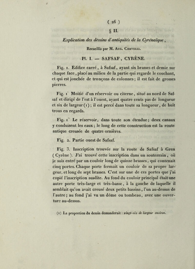 § H- Explication des dessins d antiquités de la Cyrénaïque , Recueillis par M. Aug. Cervelli. PI. I. — SAFSAF, CYRÈNE. Fig. i. Edifice carré , à Safsaf, ayant six brasses et demie sur chaque face , placé au milieu de la partie qui regarde le couchant, et qui est jonchée de tronçons de colonnes ; il est fait de grosses pierres. Fig. i' Moitié d’un réservoir ou citerne, situé au nord de Saf- saf et dirigé de l’est à l’ouest, ayant quatre cents pas de longueur et six de largeur(i) ; il est percé dans toute sa longueur, de huit trous en regards. Fig. i Le réservoir, dans toute son étendue ; deux canaux y conduisent les eaux ; le long de cette construction est la route antique creusée de quatre ornières. Fig. 2. Partie ouest de Safsaf. Fig. 3. Inscription trouvée sur la route de Safsaf à Gren ( Cyrène ). J’ai trouvé cette inscription dans un souterrain , où je suis entré par un couloir long de quinze brasses, qui contenait cinq portes. Chaque porte fermait un couloir de sa propre lar- geur, et long de sept brasses. C’est sur une de ces portes que j’ai copié l’inscription susdite. Au fond du couloir principal était une autre porte très-large et très-basse, à la gauche de laquelle il semblait qu’on avait creusé deux petits bassins, l’un au-dessus de l’autre; au fond j’ai vu un dôme ou tombeau, avec une ouver- ture au-dessus. (i) La proportion du dessin demanderait : vingt-six de largeur environ.