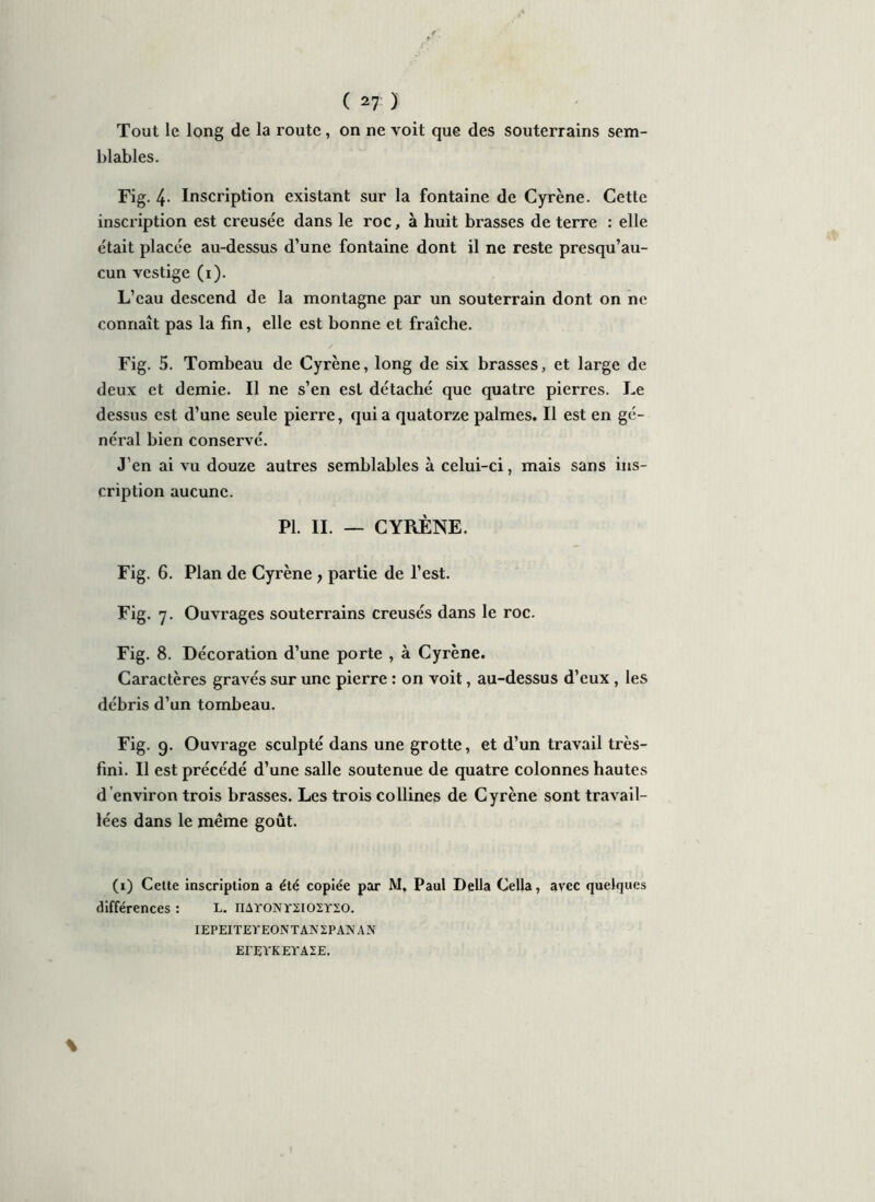 Tout le long de la route, on ne voit que des souterrains sem- blables. Fig. 4- Inscription existant sur la fontaine de Cyrène. Cette inscription est creusée dans le roc, à huit brasses de terre : elle était placée au-dessus d’une fontaine dont il ne reste presqu’au- cun vestige (i). L’eau descend de la montagne par un souterrain dont on ne connaît pas la fin, elle est bonne et fraîche. Fig. 5. Tombeau de Cyrène, long de six brasses, et large de deux et demie. Il ne s’en est détaché que quatre pierres. Le dessus est d’une seule pierre, qui a quatorze palmes. Il est en gé- néral bien conservé. J’en ai vu douze autres semblables à celui-ci, mais sans ins- cription aucune. PI. II. — CYRÈNE. Fig. 6. Plan de Cyrène > partie de l’est. Fig. 7. Ouvrages souterrains creusés dans le roc. Fig. 8. Décoration d’une porte , à Cyrène. Caractères gravés sur une pierre : on voit, au-dessus d’eux , les débris d’un tombeau. Fig. 9. Ouvrage sculpté dans une grotte, et d’un travail très- fini. Il est précédé d’une salle soutenue de quatre colonnes hautes d environ trois brasses. Les trois collines de Cyrène sont travail- lées dans le même goût. (1) Cette inscription a été copiée par M, Paul Délia Cella, avec quelques différences : L. nAroNrxiosrso. IEPEITEYEONTANZPANAN ErEYKEYAZE.