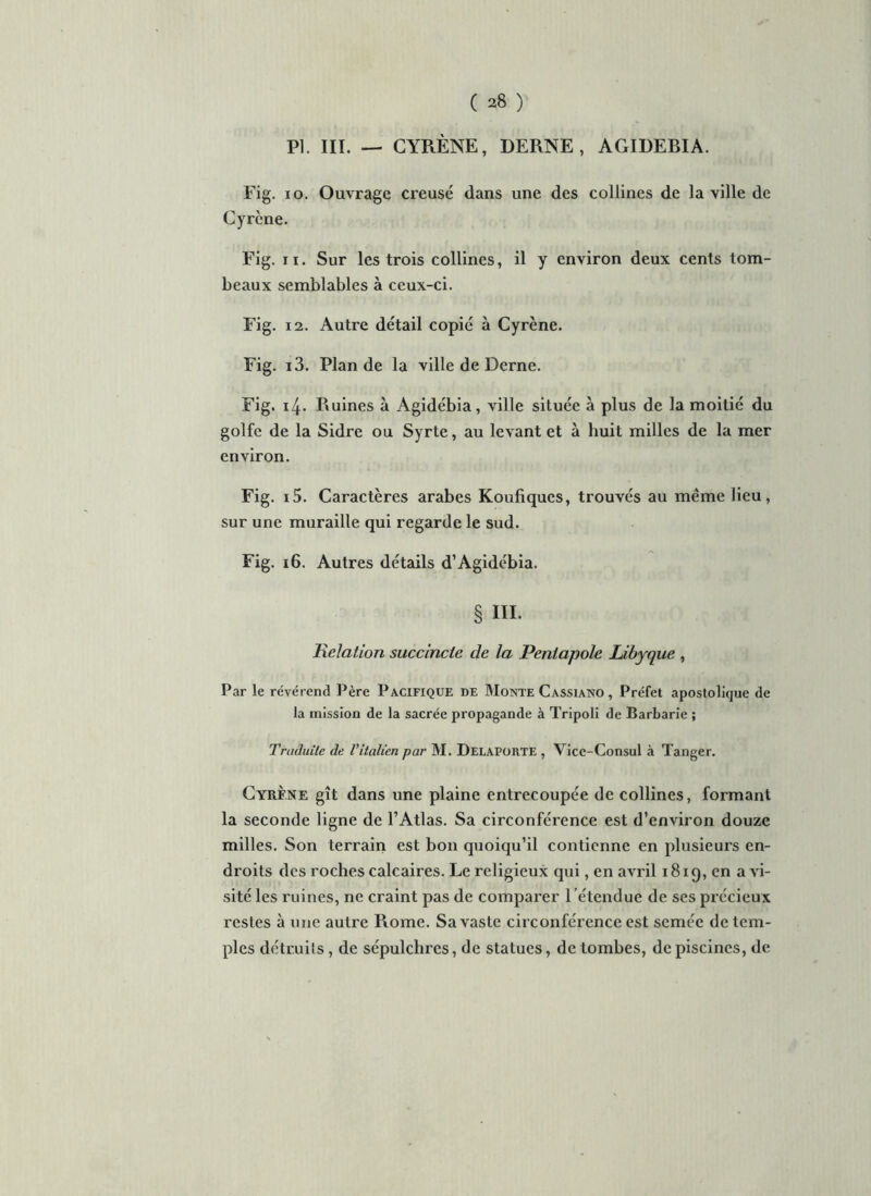 PI. III. — CYRÈNE, DERNE, AGIDEBIA. Fig. io. Ouvrage creusé dans une des collines de la ville de Cyrcne. Fig. ii. Sur les trois collines, il y environ deux cents tom- beaux semblables à ceux-ci. Fig. 12. Autre détail copié à Cyrène. Fig. i3. Plan de la ville de Derne. Fig. 14. Ruines à Agidébia, ville située à plus de la moitié du golfe de la Sidre ou Syrte, au levant et à huit milles de la mer environ. Fig. i5. Caractères arabes Koufiques, trouvés au meme lieu, sur une muraille qui regarde le sud. Fig. 16. Autres détails d’Agidébia. § III. jRelation succincte de la Peniapole Libyque , Par le révérend Père Pacifique de Monte Cassiano , Préfet apostolique de la mission de la sacrée propagande à Tripoli de Barbarie ; Traduite de l’italien par M. Delaporte , Vice-Consul à Tanger. Cyrène gît dans une plaine entrecoupée de collines, formant la seconde ligne de l’Atlas. Sa circonférence est d’environ douze milles. Son terrain est bon quoiqu’il contienne en plusieurs en- droits des roches calcaires. Le religieux qui, en avril 1819, en a vi- sité les ruines, ne craint pas de comparer l ’étendue de ses précieux restes à une autre Rome. Sa vaste circonférence est semée de tem- ples détruits, de sépulchres, de statues, de tombes, de piscines, de