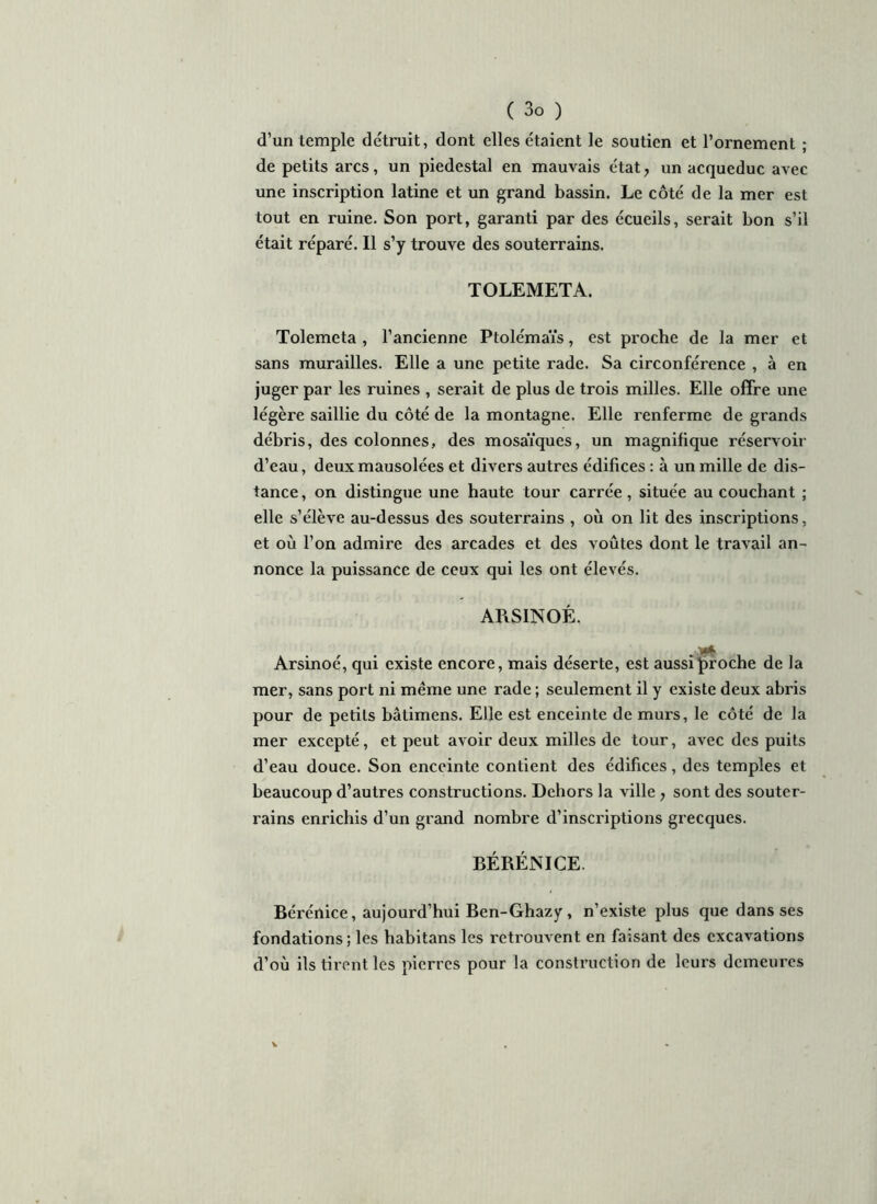 d’un temple détruit, dont elles étaient le soutien et l’ornement ; de petits arcs, un piédestal en mauvais état, un acqueduc avec une inscription latine et un grand bassin. Le côté de la mer est tout en ruine. Son port, garanti par des écueils, serait bon s’il était réparé. Il s’y trouve des souterrains. TOLEMETA. Tolemeta , l’ancienne Ptolémaïs, est proche de la mer et sans murailles. Elle a une petite rade. Sa circonférence , à en juger par les ruines , serait de plus de trois milles. Elle offre une légère saillie du côté de la montagne. Elle renferme de grands débris, des colonnes, des mosaïques, un magnifique réservoir d’eau, deux mausolées et divers autres édifices : à un mille de dis- tance , on distingue une haute tour carrée, située au couchant ; elle s’élève au-dessus des souterrains , où on lit des inscriptions, et où l’on admire des arcades et des voûtes dont le travail an- nonce la puissance de ceux qui les ont élevés. ARSINOÉ. Arsinoé, qui existe encore, mais déserte, est aussi proche de la mer, sans port ni même une rade ; seulement il y existe deux abris pour de petits bâtimens. Elle est enceinte de murs, le côté de la mer excepté, et peut avoir deux milles de tour, avec des puits d’eau douce. Son enceinte contient des édifices, des temples et beaucoup d’autres constructions. Dehors la ville, sont des souter- rains enrichis d’un grand nombre d’inscriptions grecques. BÉRÉNICE. Bérénice, aujourd’hui Ben-Ghazy, n’existe plus que dans ses fondations; les habitans les retrouvent en faisant des excavations d’où ils tirent les pierres pour la construction de leurs demeures