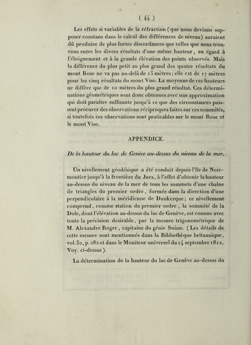 Les effets si variables de la réfraction (que nous devions sup- poser constans dans le calcul des différences de niveau) auraient dû produire de plus fortes discordances que celles que nous trou- vons entre les divers résultats d’une même hauteur, eu égard à l’éloignement et à la grande élévation des points observés. Mais la différence du plus petit au plus grand des quatre résultats du mont Rose ne va pas au-delà de i5 mètres; elle est de 17 mètres pour les cinq résultats du mont Yiso. La moyenne de ces hauteurs ne diffère que de 10 mètres du plus grand résultat. Ces détermi- nations géométriques sont donc obtenues avec une approximation qui doit paraître suffisante jusqu’à ce que des circonstances puis- sent procurer des observations réciproques faites sur ces sommités, si toutefois ces observations sont praticables sur le mont Rose et le mont Yiso. APPENDICE. De la hauteur du lac de Genève au-dessus du niveau de la mer. Un nivellement géodésique a été conduit depuis l’île de Noir- moutier jusqu’à la frontière du Jura, à l’effet d’obtenir la hauteur au-dessus du niveau de la mer de tous les sommets d’une chaîne de triangles du premier ordre, formée dans la direction d’une perpendiculaire à la méridienne de Dunkerque ; ce nivellement comprend, comme station du premier ordre , la sommité de la Dole, dont l’élévation au-dessus du lac de Genève, est connue avec toute la précision désirable, par la mesure trigonométrique de M. Alexandre Roger , capitaine du génie Suisse. ( Les détails de cette mesure sont mentionnés dans la Bibliothèque britannique, vol. 52, p. 282 et dans le Moniteur universel dui4 septembre 1812, Yoy. ci-dessus). La détermination de la hauteur du lac de Genève au-dessus du