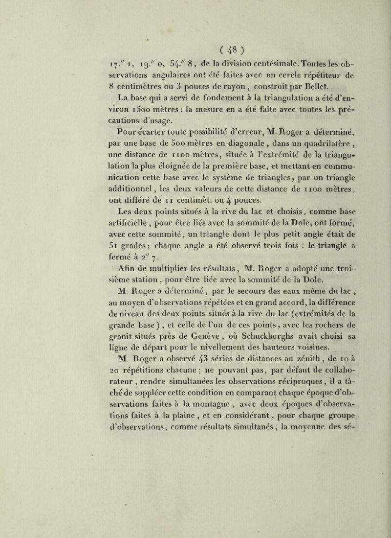 i']// i, 19./; o, 54/' 8, de la division centésimale.Toutes les ob- servations angulaires ont été faites avec un cercle répétiteur de 8 centimètres ou 3 pouces de rayon , construit par Bellet. La base qui a servi de fondement à la triangulation a été d’en- viron i5oo mètres : la mesure en a été faite avec toutes les pré- cautions dusage. Pour écarter toute possibilité d’erreur, M. Roger a déterminé, par une base de 5oo mètres en diagonale , dans un quadrilatère , une distance de 1100 mètres, située à l’extrémité de la triangu- lation la plus éloignée de la première base, et mettant en commu- nication cette base avec le système de triangles, par un triangle additionnel , les deux valeurs de cette distance de xioo mètres, ont différé de 11 centimèt. ou 4 pouces. Les deux points situés à la rive du lac et choisis, comme base artificielle , pour être liés avec la sommité de la Dole, ont formé, avec cette sommité, un triangle dont le plus petit angle était de 5i grades; chaque angle a été observé trois fois : le triangle a fermé à 27. Afin de multiplier les résultats, M. Roger a adopté une troi- sième station , pour être liée avec la sommité de la Dole. M. Roger a déterminé , par le secours des eaux même du lac , au moyen d’obseivations répétées et en grand accord, la différence de niveau des deux points situés à la rive du lac (extrémités de la grande base) , et celle de l’un de ces points ? avec les rochers de granit situés près de Genève , où Schuckburglis avait choisi sa ligne de départ pour le nivellement des hauteurs voisines. M Roger a observé 48 séries de distances au zénith , de 10 à 20 répétitions chacune ; ne pouvant pas, par défaut de collabo- rateur , rendre simultanées les observations réciproques, il a tâ- ché de suppléer cette condition en comparant chaque époque d’ob- servations faites à la montagne , avec deux époques d’observa- tions faites à la plaine , et en considérant, pour chaque groupe d’observations, comme résultats simultanés, la moyenne des sé-