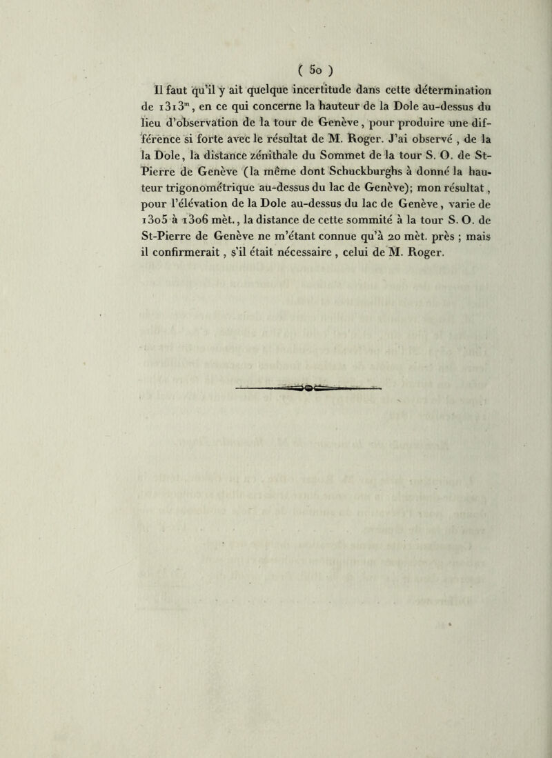 Il faut qu’il y ait quelque incertitude dans cette détermination de i3i3m, en ce qui concerne la hauteur de la Dole au-dessus du lieu d’observation de la tour de Genève, pour produire une dif- férence si forte avec le résultat de M. Roger. J’ai observé , de la la Dole, la distance zénithale du Sommet de la tour S. O. de St- Pierre de Genève (la même dont Schuckburgbs à donné la hau- teur trigonométrique au-dessus du lac de Genève); mon résultat, pour l’élévation de la Dole au-dessus du lac de Genève, varie de i3o5 à i3o6 mèt., la distance de cette sommité à la tour S. O. de St-Pierre de Genève ne m’étant connue qu’à 20 mèt. près ; mais il confirmerait, s’il était nécessaire , celui de M. Roger.