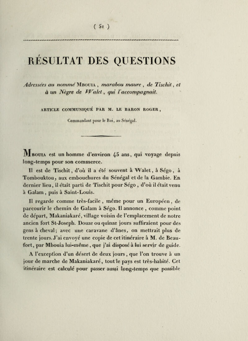 RÉSULTAT DES QUESTIONS Adressées au nommé Mbouia , marabou maure , de Tischit, et à un Nègre de VFalet, qui l accompagnait. ARTICLE COMMUNIQUÉ PAR M. LE BARON ROGER, Commandant pour le Roi, au Sénégal. IVIbouia est un homme d’environ 45 ans, qui voyage depuis long-temps pour son commerce. Il est de Tischit, d’où il a été souvent à Walet, à Ségo, à Tombouktou, aux embouchures du Sénégal et de la Gambie. En dernier lieu, il était parti de Tischit pour Ségo , d’où il était venu à Galam, puis à Saint-Louis. Il regarde comme très-facile , même pour un Européen, de parcourir le chemin de Galam à Ségo. Il annonce , comme point de départ, Makaniakaré, village voisin de l’emplacement de notre ancien fort St-Joseph. Douze ou quinze jours suffiraient pour des gens à cheval; avec une caravane d’ânes, on mettrait plus de trente jours. J’ai envoyé une copie de cet itinéraire à M. de Beau- fort, par Mbouia lui^même , que j’ai disposé à lui servir de guide. A l’exception d’un désert de deux jours, que l’on trouve à un jour de marche de Makaniakaré, tout le pays est très-habité. Cet itinéraire est calculé pour passer aussi long-temps que possible