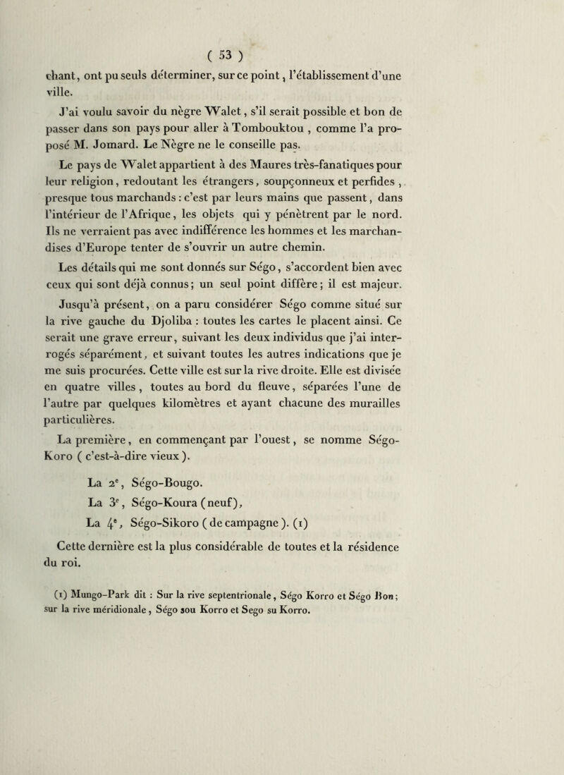 chant, ont pu seuls déterminer, sur ce point, l’établissement d’une ville. J’ai voulu savoir du nègre Walet, s’il serait possible et bon de passer dans son pays pour aller à Tombouktou , comme l’a pro- posé M. Jomard. Le Nègre ne le conseille pas. Le pays de Walet appartient à des Maures très-fanatiques pour leur religion, redoutant les étrangers, soupçonneux et perfides , presque tous marchands : c’est par leurs mains que passent, dans l’intérieur de l’Afrique, les objets qui y pénètrent par le nord. Ils ne verraient pas avec indifférence les hommes et les marchan- dises d’Europe tenter de s’ouvrir un autre chemin. Les détails qui me sont donnés sur Ségo, s’accordent bien avec ceux qui sont déjà connus; un seul point diffère; il est majeur. Jusqu’à présent, on a paru considérer Ségo comme situé sur la rive gauche du Djoliba : toutes les cartes le placent ainsi. Ce serait une grave erreur, suivant les deux individus que j’ai inter- rogés séparément, et suivant toutes les autres indications que je me suis procurées. Cette ville est sur la rive droite. Elle est divisée en quatre villes , toutes au bord du fleuve, séparées l’une de l’autre par quelques kilomètres et ayant chacune des murailles particulières. La première, en commençant par l’ouest, se nomme Ségo- Koro ( c’est-à-dire vieux ). La 2e, Ségo-Bougo. La 3e, Ségo-Koura (neuf), La 4e > Ségo-Sikoro ( de campagne ). (x) Cette dernière est la plus considérable de toutes et la résidence du roi. (i) Mungo-Park dit : Sur la rive septentrionale, Ségo Korro et Ségo Bon; sur la rive méridionale , Ségo sou Korro et Sego su Korro.