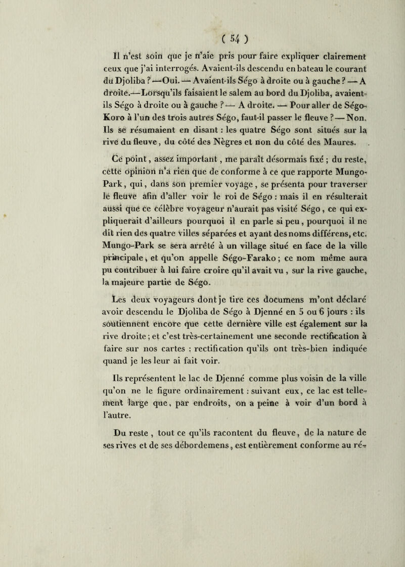 Il n’est soin que je n’aie pris pour faire expliquer clairement ceux que j’ai interrogés. Avaient-ils descendu en bateau le courant du Djoliba ? —Oui. — Avaient-ils Ségo à droite ou à gauche ? —- A droite.—Lorsqu’ils faisaient le salem au bord du Djoliba, avaient- ils Ségo à droite ou à gauche ? — A droite. — Pour aller de Ségo- Koro à l’un des trois autres Ségo, faut-il passer le fleuve ? — Non. Ils se résumaient en disant : les quatre Ségo sont situés sur la rive du fleuve, du côté des Nègres et non du côté des Maures. Ce point, assez important, me paraît désormais fixé ; du reste, cette opinion n’a rien que de conforme à ce que rapporte Mungo? Park, qui, dans son premier voyage , se présenta pour traverser le fleuve afin d’aller voir le roi de Ségo : mais il en résulterait aussi que ce célèbre voyageur n’aurait pas visité Ségo, ce qui ex- pliquerait d’ailleurs pourquoi il en parle si peu, pourquoi il ne dit rien des quatre villes séparées et ayant des noms différens, etc. Mungo-Park se sera arrêté à un village situé en face de la ville principale, et qu’on appelle Ségo-Farako ; ce nom même aura pu contribuer à lui faire croire qu’il avait vu , sur la rive gauche, la majeure partie de Ségo. Les deux voyageurs dont je tire ces documens m’ont déclaré avoir descendu le Djoliba de Ségo à Djenné en 5 ou 6 jours : ils soutiennent encore que cette dernière ville est également sur la rive droite ; et c’est très-certainement une seconde rectification à faire sur nos cartes ; rectification qu’ils ont très-bien indiquée quand je les leur ai fait voir. Ils représentent le lac de Djenné comme plus voisin de la ville qu’on ne le figure ordinairement .'suivant eux, ce lac est telle- ment large que, par endroits, on a peine à voir d’un bord à l’autre. Du reste , tout ce qu’ils racontent du fleuve, de la nature de ses rives et de ses débordemens, est entièrement conforme au ré-?