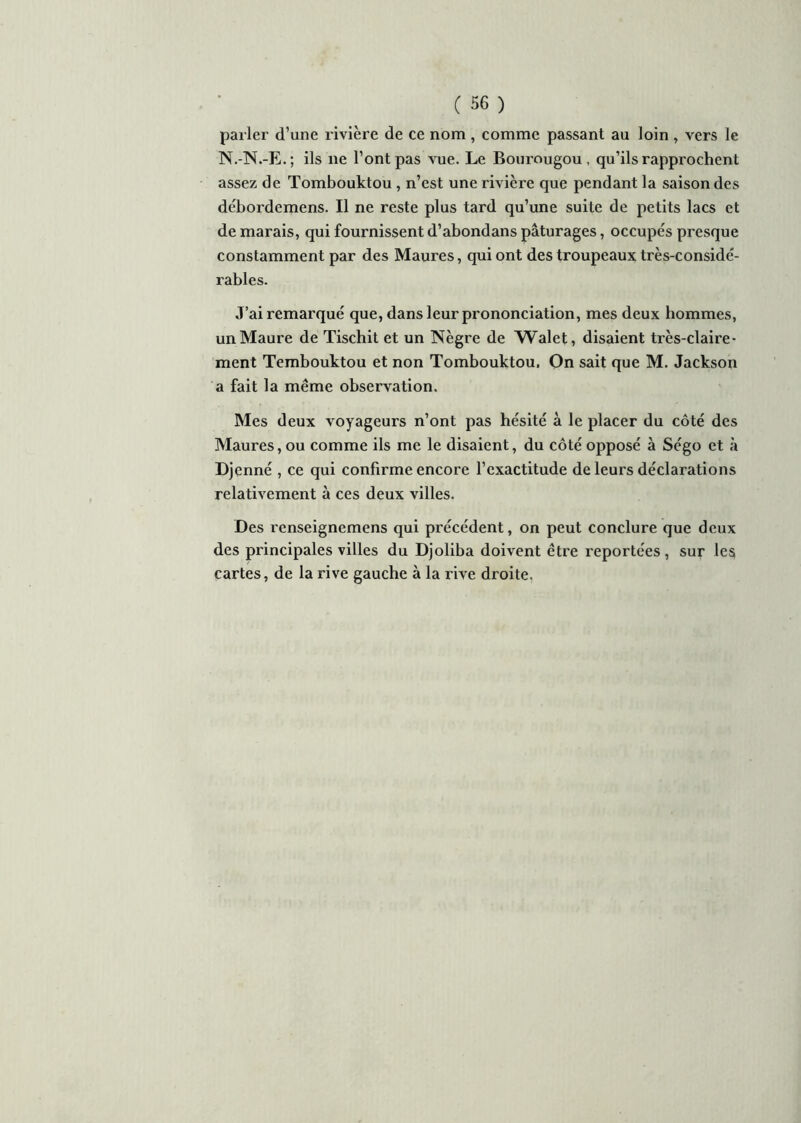 parler d’une rivière de ce nom , comme passant au loin , vers le N.-N.-E.; ils 11e l’ont pas vue. Le Bourougou, qu’ils rapprochent assez de Tombouktou , n’est une rivière que pendant la saison des débordemens. Il ne reste plus tard qu’une suite de petits lacs et de marais, qui fournissent d’abondans pâturages, occupés presque constamment par des Maures, qui ont des troupeaux très-considé- rables. J’ai remarqué que, dans leur prononciation, mes deux hommes, un Maure de Tischit et un Nègre de Walet, disaient très-claire- ment Tembouktou et non Tombouktou. On sait que M. Jackson a fait la même observation. Mes deux voyageurs n’ont pas hésité à le placer du côté des Maures, ou comme ils me le disaient, du côté opposé à Ségo et à Djenné , ce qui confirme encore l’exactitude de leurs déclarations relativement à ces deux villes. Des renseignemens qui précédent, on peut conclure que deux des principales villes du Djoliba doivent être reportées, sur les cartes, de la rive gauche à la rive droite.