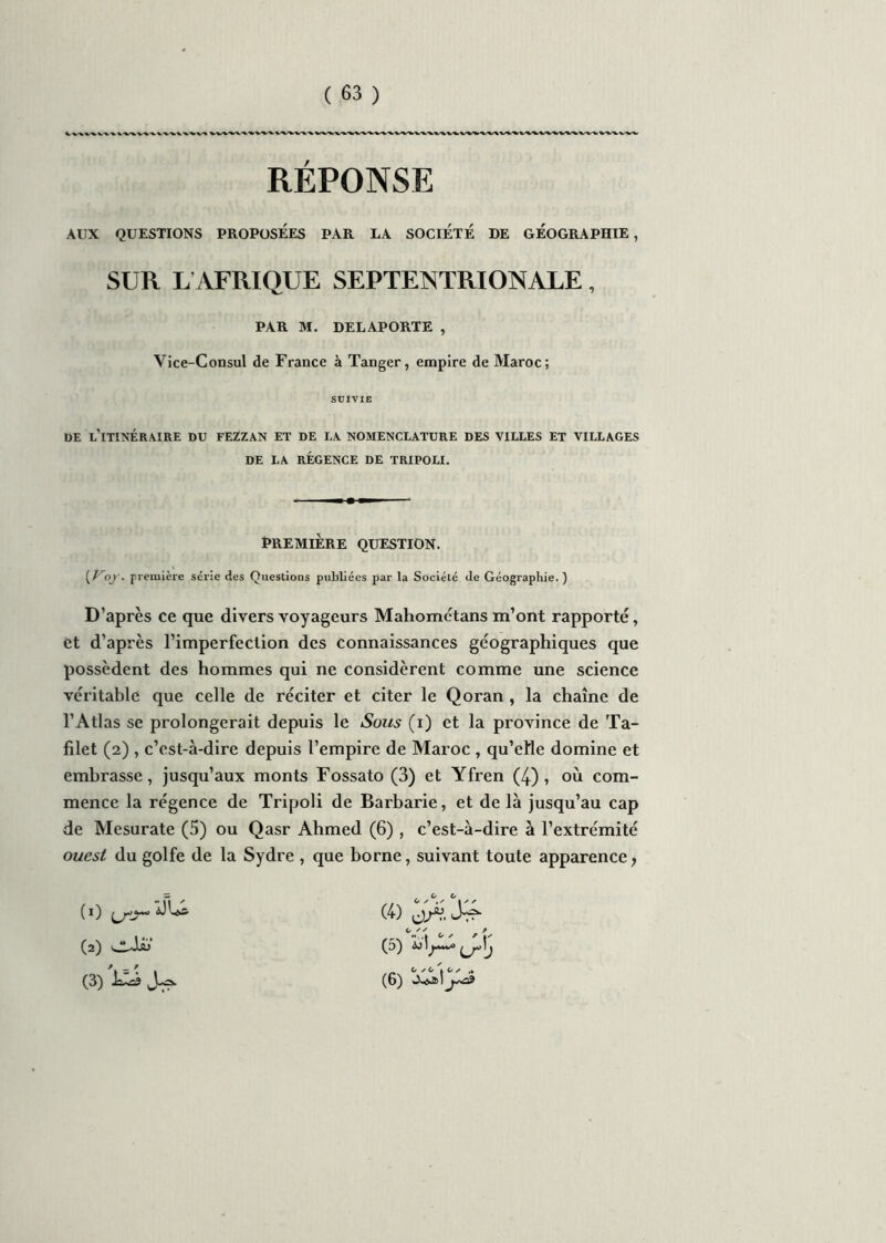 RÉPONSE AUX QUESTIONS PROPOSEES PAR LA SOCIETE DE GEOGRAPHIE, SUR L AFRIQUE SEPTENTRIONALE , PAR M. DELAPORTE , Vice-Consul de France à Tanger, empire de Maroc; SUIVIE DE L’ITINÉRAIRE DU FEZZAN ET DE LA NOMENCLATURE DES VILLES ET VILLAGES DE LA RÉGENCE DE TRIPOLI. PREMIÈRE QUESTION. [Voj'. première série des Questions publiées par la Société de Géographie.) D’après ce que divers voyageurs Mahométans m’ont rapporté, et d’après l’imperfection des connaissances géographiques que possèdent des hommes qui ne considèrent comme une science véritable que celle de réciter et citer le Qoran , la chaîne de l’Atlas se prolongerait depuis le Sous (i) et la province de Ta- filet (2) , c’est-à-dire depuis l’empire de Maroc , qu’ette domine et embrasse, jusqu’aux monts Fossato (3) et Yfren (4), où com- mence la régence de Tripoli de Barbarie, et de là jusqu’au cap de Mesurate (5) ou Qasr Ahmed (6) , c’est-à-dire à l’extrémité ouest du golfe de la Sydre , que borne, suivant toute apparence 7 « 3 O ° s ° s (ï) DU& (4) (2) dAo (5) (3) laA? (6)