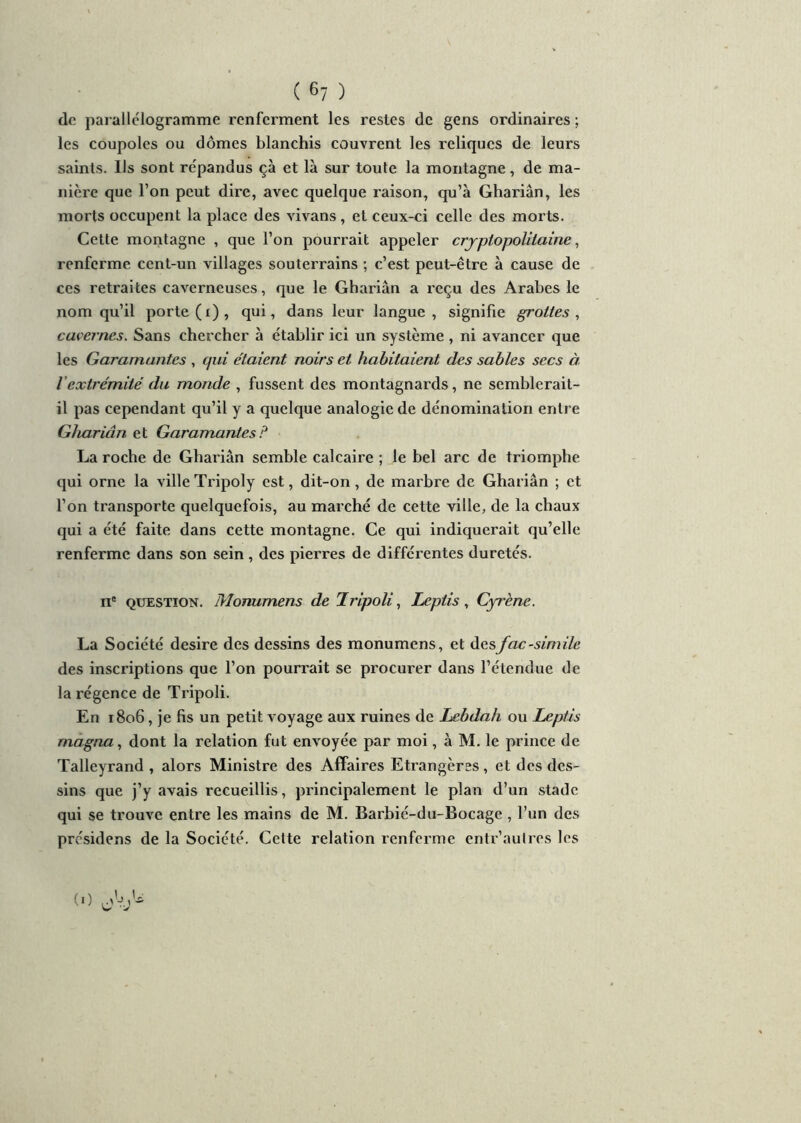 de parallélogramme renferment les restes de gens ordinaires ; les coupoles ou dômes blanchis couvrent les reliques de leurs saints. Us sont répandus çà et là sur toute la montagne, de ma- nière que l’on peut dire, avec quelque raison, qu’à Ghariân, les morts occupent la place des vivans, et ceux-ci celle des morts. Cette montagne , que l’on pourrait appeler crjpiopoliiaine, renferme cent-un villages souterrains ; c’est peut-être à cause de ces retraites caverneuses, que le Ghariân a reçu des Arabes le nom qu’il porte (i), qui, dans leur langue, signifie grottes, cavernes. Sans chercher à établir ici un système, ni avancer que les Garamant.es , qui étaient noirs et habitaient des sables secs à l’extrémité du monde , fussent des montagnards, ne semblerait- il pas cependant qu’il y a quelque analogie de dénomination entre Ghariân et Garamant.es P La roche de Ghariân semble calcaire ; le bel arc de triomphe qui orne la ville Tripoly est, dit-on, de marbre de Ghariân ; et l’on transporte quelquefois, au marché de cette ville, de la chaux qui a été faite dans cette montagne. Ce qui indiquerait qu’elle renferme dans son sein, des pierres de différentes duretés. ne question. Monumens de Tripoli, Leptis, Cyrène. La Société desire des dessins des monumens, et des fac-similé des inscriptions que l’on pourrait se procurer dans l’étendue de la régence de Tripoli. En 1806, je fis un petit voyage aux ruines de Lebdah ou Leptis magna, dont la relation fut envoyée par moi, à M. le prince de Talleyrand , alors Ministre des Affaires Etrangères, et des des- sins que j’y avais recueillis, principalement le plan d’un stade qui se trouve entre les mains de M. Barbié-du-Bocage , l’un des présidons de la Société. Cette relation renferme entr’autres les