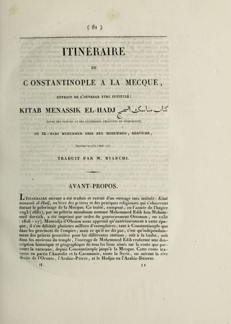 WV'V^VSVVV ITINÉRAIRE DE C ONSTANTINOPLE A LA MECQUE , EXTRAIT DE l’oUVRAGE TURC INTITULÉ : KITAB MENASSIK EL-HADJ (livre des prières et des cérémonies relatives au pèlerinage), DE EL-IIADJ MEHEMMED EDIB BEN MEHEMMED , DERVICHE, Imprime en iî32 (1816 - 17); TRADUIT PAR M. BI AN C HI. AVANT-PROPOS. Itinéraire suivant a été traduit et extrait d’un ouvrage turc intitulé : Kitab menassik el-Hadj, ou livre des prières et des pratiques religieuses qui s’observent durant le pèlerinage de la Mecque. Ce traité, composé , en l’année de l’hégire iog3 (1682), par un pèlerin musulman nommé Mehemmed Edib ben Mehem- med dervich, a été imprimé par ordre du gouvernement Ottoman , en 1232 ( 1816- 17). Mouradja d’Ohsson nous apprend qu’antérieurement à cette épo- que , il s’en débitait plusieurs milliers d’exemplaires, tant à Constantinople que dans les provinces de l’empire ; mais ce qu il ne dit pas, c'est qu’indépendam- ment des prières prescrites pour les différentes stations , soit à la kaaba , soit dans les environs du temple , l’ouvrage de Mehemmed Edib renferme une des- cription historique et géographique de tous les lieux situés sur la route que par- court la caravane, depuis Constantinople jusqu’à la Mecque. Cette route tra- verse en partie l’Anatolie et la Caramanie, toute la Syrie, en suivant la rive droite de l'Oronte , l’Arabie-Pélrée, et le Hedjaz ou l’Arabie-Déserte. II. 11