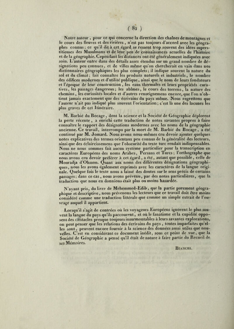 Notre auteur , pour ce qui concerne la direction des chaînes de montagnes et le cours des fleuves et des rivières , n’est pas toujours d’accord avec les géogra- phes connus ; ce qu’il dit à cet égard se ressent trop souvent des idées supers- titieuses des Musulmans et de leur peu de connaissances actuelles de l'histoire et de la géographie. Cependant les distances ont été généralement indiquées avec soin. L’auteur entre dans des détails assez étendus sur un grand nombre de dé- signations peu connues, et de villes même qu’on chercherait en vain dans nos dictionnaires géographiques les plus complets ; il indique souvent la nature du sol et du climat ; fait connaître les produits naturels et industriels, le nombre des édifices modernes et d’utilité publique, ainsi que le nom de leurs fondateurs et l’époque de leur construction , les eaux thermales et leurs propriétés cura- tives, les passages dangereux; les abîmes, le cours des torrens, la nature des chemins , les curiosités locales et d’autres renseigneinens encore, que l’on n’ob- tient jamais exactement que des écrivains du pays même. Nous regrettons que J’auteur n’ait pas indiqué plus souvent l’orientation; c’est là une des lacunes les plus graves de cet Itinéraire. M. Barbié du Bocage , dont la science et la Société de Géographie déplorent la perte récente , a enrichi cette traduction de notes savantes propres à faire connaître le rapport des désignations modernes avec les noms de la géographie ancienne. Ce travail, interrompu par la mort de M. Barbié du Bocage , a été continué par M. Jomard. Nous avons nous-mêmes cru devoir ajouter quelques notes explicatives des termes orientaux peu connus de la généralité des lecteurs, ainsique des éclaircissemens que l’obscurité du texte turc rendait indispensables. Nous ne nous sommes fait aucun système particulier pour la transcription en caractères Européens des noms Arabes, Persans et Turcs; l’orthographe que nous avons cru devoir préférer à cet égard , a été, autant que possible, celle de Mouradja d’Ohsson. Quant aux noms des différentes désignations géographi- ques, nous les avons également exprimés avec les caractères de la langue origi- nale. Quelque fois le texte nous a laissé des doutes sur le sens précis de certains passages; dans ce cas , nous avons prévenu, par des notes particulières, que la traduction que nous en donnions était plus ou moins hasardée. N’ayant pris, du livre de Mehemmed-Edib , que la partie purement géogra- phique et descriptive, nous prévenons les lecteurs que ce travail doit être moins considéré comme une traduction littérale que comme un simple extrait de l’ou- vrage auquel il appartient. Lorsqu’il s’agit de contrées où les voyageurs Européens ignorent le plus sou- vent la langue du pays qu’ils parcourent, et où le fanatisme et la cupidité oppo- sent des obstacles presque toujours insurmontables à leurs savantes explorations, on peut penser que les relations des écrivains du pays , toutes imparfaites qu’el- les sont, peuvent encore fournir à la science des données aussi utiles que nou- velles. C’est en considérant ce document inédit, sous ce point de vue, que la Société de Géographie a pensé qu’il était dénaturé à faire partie du Recueil de ses Mémoires. Bianchi.