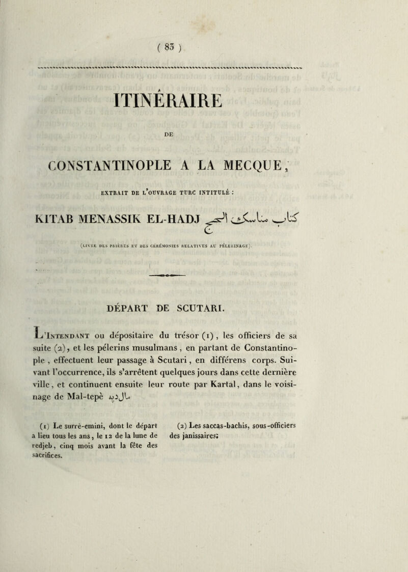 ITINERAIRE DE CONSTANTINOPLE A LA MECQUE, EXTRAIT DE l’oUVRAGE TURC INTITULÉ : klTAB MENASSIK EL H AD J (LIVRE DES PRIÈRES ET DES CÉRÉMONIES RELATIVES AU PELERINAGE). DÉPART DE SCUTARI. LIntendant ou dépositaire du trésor (i) , les officiers de sa suite (2), et les pèlerins musulmans , en partant de Constantino- ple , effectuent leur passage à Scutari, en différens corps. Sui- vant l’occurrence, ils s’arrêtent quelques jours dans cette dernière ville, et continuent ensuite leur route par Kartal, dans le voisi- nage de Mal-tepè aoJU (1) Le surrè-emini, dont le départ (2) Les saccas-bachis, sous-officiers a Heu tous les ans, le 12 de la lune de des janissaires; redjeb, cinq mois avant la fête des sacrifices.