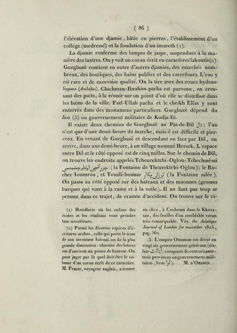 l’élévation d’une djamie , bâtie en pierres, l’établissement d’un collège (medressé) et la fondation d’un imareth (i). La djamie renferme des lampes de jaspe, suspendues à la ma- nière des lustres. On y voit un coran écrit en caractèresïakoutis(2). Guegbuzè contient en outre d’autres djamies, des marchés nom- breux, des boutiques, des bains publics et des carrefours. L’eau y est rare et de mauvaise qualité. On la tire avec des roues hydrau- liques (dolabs). Chichman-Ibrahim pacha est parvenu , en creu- sant des puits, à la réunir sur un point d’où elle se distribue dans les bains de la ville. Fazl-Ullah pacha et le cheikh Elias y sont enterrés dans des monumens particuliers. Guegbuzè dépend du liva (3) ou gouvernement militaire de Kodja-Ili. Il existe deux chemins de Guegbuzè au Pas-de-Dil ; l’un n’est que d’une demi-heure de marche, mais il est difficile et pier- reux. En venant de Guegbuzè et descendant en face par Dil, on arrive, dans une demi-heure, à un village nommé Hersek. L’espace entre Dil et le côté opposé est de cinq milles. Sur le chemin de Dil, on trouve les endroits appelés Tcheurektchi-Oglou-Tchechmèssi Jéj\(laFontaine de Thcurektchi-Oglou); le Ro- cher Ioumrou , et Touzli-bounar (la Fontaine salée ). On passe au côté opposé sur des bateaux et des maonnes (grosses barques qui vont à la rame et à la voile). Il ne faut pas trop se presser dans ce trajet, de crainte d’accident. On trouve sur le ri- (1) Hôtellerie où les enfans des écoles et les étudians vont prendre leur nourriture. (2) Parmi les diverses espèces d’é- critures arabes , celle qui porte le nom de son inventeur Iakouti est de la plus grande dimension : chacune des lettres est d’environ un pouce de hauteur. On peut juger par là quel doit être le vo- lume d’un coran écrit de ce caractère. M. Frazer, voyageur anglais, a trouvé en 1822 , à Cochoum dans le Khora- san , des feuilles d’un semblable coran très-remarquable. Voy. the Asiatique Journal of London for november 1825 , pag. 562. (3) L’empire Ottoman est divisé en vingt-six gouvernemens généraux (eïa- lets wJM) composés de centsoixante- trois provinces ou gouvernemens mili- taires (livas ). M. d’Ohsson.