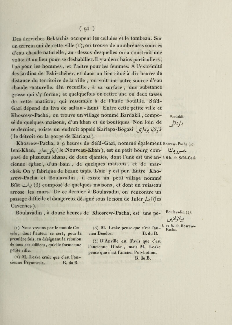 Des derviches Bektachis occupent les cellules et le tombeau. Sur un terrein uni de cette ville (i), on trouve de nombreuses sources d’eau chaude naturelle , au - dessus desquelles on a construit une voûte et un lieu pour se deshabiller. Il y a deux bains particuliers, l’un pour les hommes, et l’autre pour les femmes. A l’extrémité des jardins de Eski-chéher, et dans un lieu situé à dix heures de distance du territoire de la ville , on voit une autre source d’eau chaude naturelle. On recueille, à sa surface , une substance grasse qui s’y forme ; et quelquefois on retire une ou deux tasses de cette matière, qui ressemble à de l’huile bouillie. Seïd- Gazi dépend du liva de sultan - Euni. Entre cette petite ville et Khosrew-Pacha , on trouve un village nommé Bardakli, compo- Bardakli. sé de quelques maisons, d’un khan et de boutiques. Non loin de ce dernier, existe un endroit appelé Karlapa-Bogazi ( le détroit ou la gorge de Karlapa). Khosrew-Pacha, à 9 heures de Seïd-Gazi, nommé également Kosrew-Pacha (a). Ieni-Khan, jU. (le Nouveau-Khan ), est un petit bourg com- posé de plusieurs khans, de deux djamies, dont l’une est une an- à 6 h. de Seïd-Gazi. cienne église , d’un bain , de quelques maisons , et de mar- chés. On y fabrique de beaux tapis. L’air y est pur. Entre Kho- srew-Pacha et Boulavadin , il existe un petit village nommé Biàt (3) composé de quelques maisons, et dont un ruisseau arrose les murs. De ce dernier à Boulavadin, on rencontre un passage difficile et dangereux désigné sous le nom de Inler(les Cavernes ). Boulavadin , à douze heures de Khosrew-Pacha, est une pe- Boulavadin (4). (3) M. Leake pense que c’est l’an- * j?a^jja^e cien Beudos, B. du B. (4) D’Anville est d’avis que c’est l’ancienne Diniæ , mais M. Leake pense que c’est l’ancien Polybolum, B. du B. (1) Nous voyons par le mot deCas- saba, dont l’auteur se sert, pour la première fois, en désignant la réunion de tous ces édifices, qu’elle forme une petite ville. (2) M. Leake croit que c’est l’an- cienne Prymnesia. B. du B.