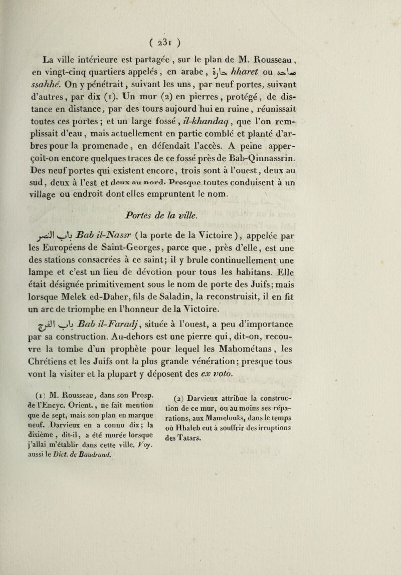 La ville inte'rieure est partagée , sur le plan de M. Rousseau, en vingt-cinq quartiers appelés, en arabe, üjU* hharet ou ssahhé. On y pénétrait, suivant les uns, par neuf portes, suivant d’autres, par dix (i). Un mur (2) en pierres, protégé, de dis- tance en distance, par des tours aujourd hui en ruine, réunissait toutes ces portes ; et un large fossé , il-khandaq, que l’on rem- plissait d’eau , mais actuellement en partie comblé et planté d’ar- bres pour la promenade, en défendait l’accès. A peine apper- çoit-on encore quelques traces de ce fossé près de Bab-Qinnassrin. Des neuf portes qui existent encore, trois sont à l’ouest, deux au sud, deux à l’est et deux au nord. Presque toutes conduisent à un village ou endroit dont elles empruntent le nom. Portés de la ville. Bab il-Nassr (la porte de la Victoire), appelée par les Européens de Saint-Georges, parce que , près d’elle, est une des stations consacrées à ce saint ; il y brûle continuellement une lampe et c’est un lieu de dévotion pour tous les habitans. Elle était désignée primitivement sous le nom de porte des Juifs; mais lorsque Melek ed-Daher, fils de Saladin, la reconstruisit, il en fit un arc de triomphe en l’honneur de la Victoire. Bab il-Faradj, située à l’ouest, a peu d’importance par sa construction. Au-dehors est une pierre qui, dit-on, recou- vre la tombe d’un prophète pour lequel les Mahométans, les Chrétiens et les Juifs ont la plus grande vénération; presque tous vont la visiter et la plupart y déposent des ex voto. (1) M. Rousseau, dans son Prosp. de l’Encyc. Orient., ne fait mention que de sept, mais son plan en marque neuf. Darvieux en a connu dix ; la dixième , dit-il, a été murée lorsque j’allai m’établir dans cette ville. Voy. aussi le Dict. de Baudrand. (2) Darvieux attribue la construc- tion de ce mur, ou au moins ses répa- rations, aux Mamelouks, dans le temps où Hhaleb eut à souffrir des irruptions des Tatars.