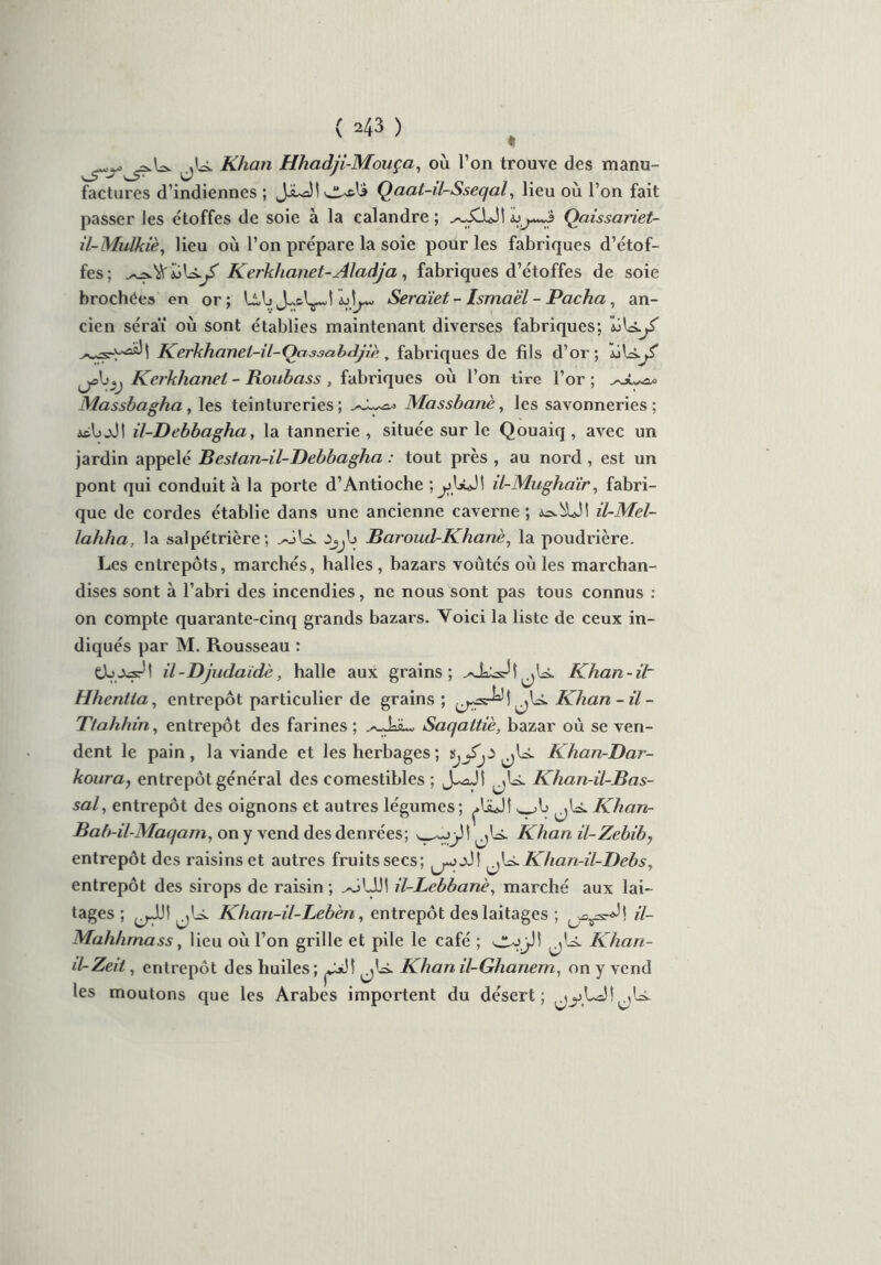 jU. Khan Hhadji-Mouça, où l’on trouve des manu- factures d’indiennes ; JiuaJI la Qaat-il-Sseqal, lieu où l’on fait passer les étoffes de soie à la calandre ; Qaissariet- il-Mulkiè, lieu où l’on prépare la soie pour les fabriques d’étof- fes; Kerkhanet-Aladja, fabriques d’étoffes de soie brochées en or; UAj ÏjÎj— Sercüet - Ismaël - Pacha, an- cien séraï où sont établies maintenant diverses fabriques; uU.y' Kerkhanet-il-Oassabiljiè, fabriques de fils d’or; Kerkhanel - Roubass , fabriques où l’on tire l’or ; Massbagha, les teintureries; Massbanè, les savonneries; ÀfcbjJt il-Debbagha, la tannerie , située sur le Qouaiq , avec un jardin appelé Bestan-il-Debbagha : tout près , au nord , est un pont qui conduit à la porte d’Antioche I il-Mughaïr, fabri- que de cordes établie dans une ancienne caverne ; il-Mel- lahha, la salpétrière; yéU Jjjl) Baroud-Khanè, la poudrière. Les entrepôts, marchés, halles , bazars voûtés où les marchan- dises sont à l’abri des incendies, ne nous sont pas tous connus : on compte quarante-cinq grands bazars. Voici la liste de ceux in- diqués par M. Rousseau : il - Djudaidè, halle aux grains; ./■Ja^Jl^U. Khan-il~ Hhentta, entrepôt particulier de grains ; Khan-il - Ttahhin, entrepôt des farines; ^JaiL, Saqaltiè, bazar où se ven- dent le pain, la viande et les herbages; Khan-Bar- koura, entrepôt général des comestibles ; jU. Khan-il-Bas- sal, entrepôt des oignons et autres légumes; ^lüjî Khan- Bab-il-Maqam, on y vend des denrées; jX Khan il-Zebib, entrepôt des raisins et autres fruits secs; jU. Khan-il-Bebs, entrepôt des sirops de raisin ; ^oUJ! il-Lebbanè, marché aux lai- tages ; ^jJJ! Khan-il-Lebèn, entrepôt des laitages ; il- Mahhrnass, lieu où l’on grille et pile le café ; 'JU’jJ! Khan- d-Zeii, entrepôt des huiles; Khan il-Ghanem, on y vend les moutons que les Arabes importent du désert; j^LaîîjU.