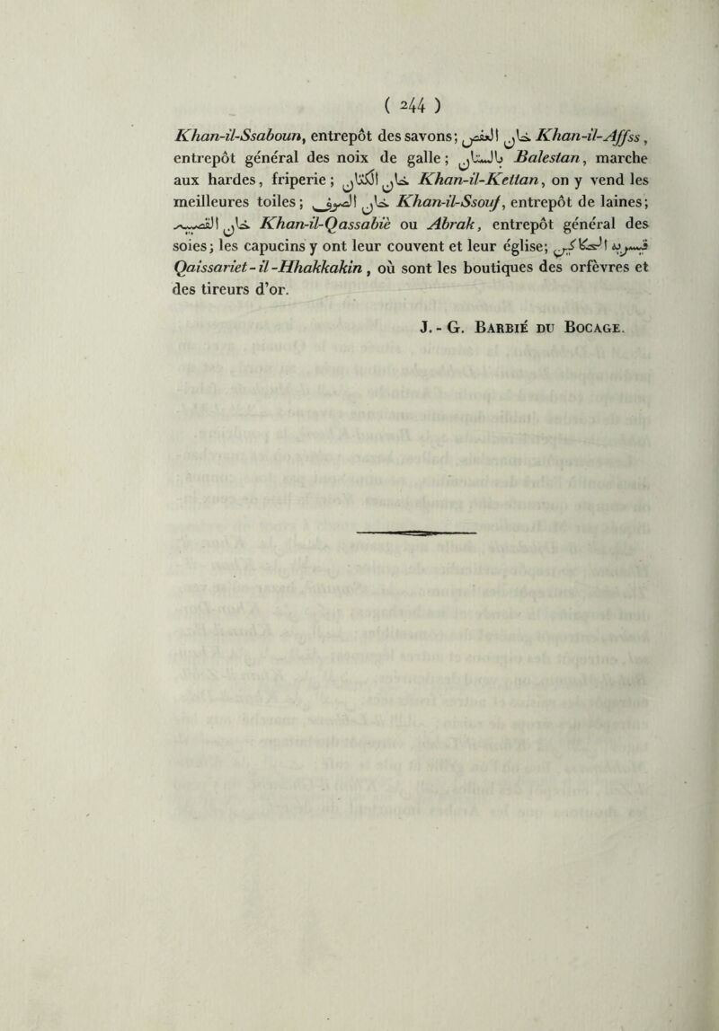 ( ^44 ) Khan-il-Ssaboun, entrepôt des savons; jU. Khan-il-Affss , entrepôt général des noix de galle; «UJU Baleslan, marche aux hardes, friperie; Khan-il-Kellan, on y vend les meilleures toiles; Khan-il-Ssouf, entrepôt de laines; .là. Khan-il-Qassabiè ou Abrak, entrepôt général des soies; les capucins y ont leur couvent et leur église; Qaissariet- il -Hhakkakin , où sont les boutiques des orfèvres et des tireurs d’or. J. - G. Barbie du Bocage.