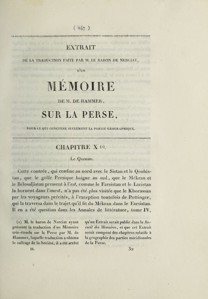 EXTRAIT DE LA TRADUCTION FAITE PAR M. LE BARON DE NERCIAT, d’un MÉMOIRE DE M. DE HAMMEll, SUR LA PERSE, POUR CE QUI CONCERNE SEULEMENT LA PARTIE GEOGRAPHIQUE. CHAPITRE X (0. Le Qèrman. Celte contrée , qui confine au nord avec le Sistan et le Qouhis- lan, que le golfe Persique baigne au sud , que le Mékran et le Béloudjistan pressent à P est, comme le Farsistan et le Laristan la bornent dans Y ouest, n’a pas été plus visitée que le Khorassan par les voyageurs précités, à l’exception toutefois de Pottinger, qui la traversa dans le trajet qu’il fit du Mékran dans le Farsistan. Il en a été question dans les Annales de littérature, tome IV, (i) M. le baron de Nerciat ayant présenté la traduction d’un Mémoire très-étendu sur la Perse par M. de Hammer, laquelle traduction a obtenu le suffrage de la Société, il a été arrêté qu’un Extrait serait publié dans le Re- cueil des Mémoires, et que cet Extrait serait composé des chapitres relatifs à la géographie des parties méridionales de la Perse.