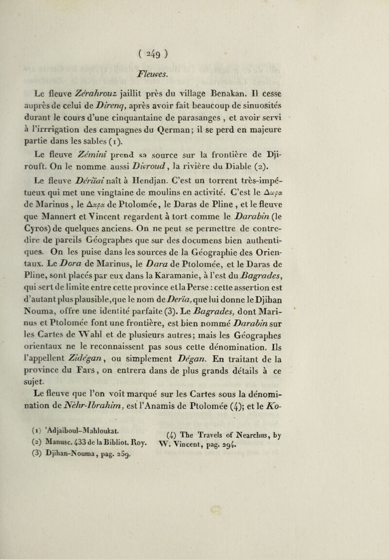 Fleuves. Le fleuve Zérahrouz jaillit près du village Benakan. Il cesse auprès de celui de Direnq, après avoir fait beaucoup de sinuosités durant le cours d’une cinquantaine de parasanges , et avoir servi à l’irrrigation des campagnes du Qerman; il se perd en majeure partie dans les sables (i). Le fleuve Zémini prend sa source sur la frontière de Dji- rouft. On le nomme aussi Divroud, la rivière du Diable (2). Le fleuve Déniai naît à Hendjan. C’est un torrent très-impé- tueux qui met une vingtaine de moulins en activité. C’est le Aa>pu de Marinus , le Axpcc de Ptolomée, le Daras de Pline , et le fleuve que Mannert et Vincent regardent à tort comme le Darabin (le Cyros) de quelques anciens. On ne peut se permettre de contre- dire de pareils Géographes que sur des documens bien authenti- ques. On les puise dans les sources de la Géographie des Orien- taux. Le Dora de Marinus, le Dara de Ptolomée, et le Daras de Pline, sont placés par eux dans la Karamanie, à l’est àuBagr'ades, qui sert de limite entre cette province et la Perse : cette assertion est d’autant plus plausible,que le nom deDerïa, que lui donne leDjihan Nouma, offre une identité parfaite (3). Le Bagrades, dont Mari- nus et Ptolomée font une frontière, est bien nommé Darabin sut les Cartes de W ahl et de plusieurs autres; mais les Géographes orientaux ne le reconnaissent pas sous cette dénomination. Ils l’appellent Zide'gan, ou simplement Dégan. En traitant de la province du Fars, on entrera dans de plus grands détails à ce sujet. Le fleuve que l’on voit marqué sur les Cartes sous la dénomi- nation de ]\èhr-lbrahim, est l’Anamis de Ttolomée (4); et le Ko- (i Adjaiboul-Mahloukat. (4) The Travels of Nearcbus, by (2) Manusc. 433 de la Bibliot. Roy. W, Vincent, pag. agi*