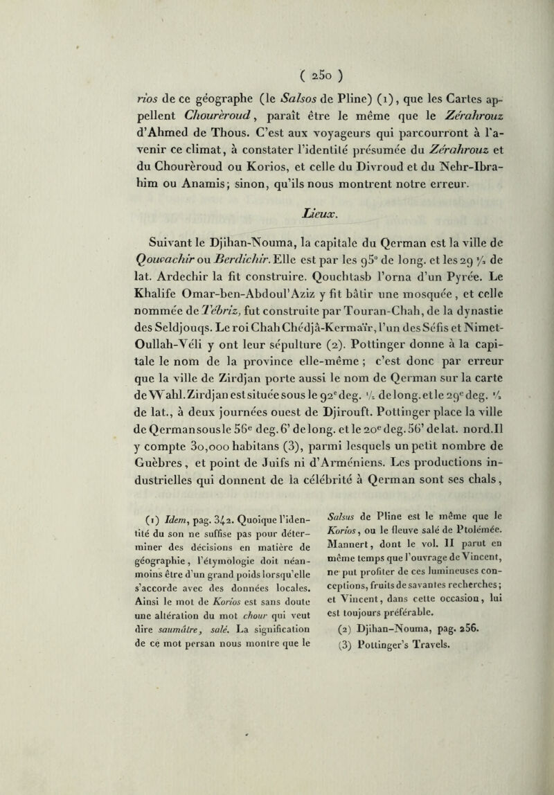 * ( 25o ) rios (le ce géographe (le Salsos de Pline) (1), que les Cartes ap- pellent Chourèroud, paraît être le même que le Zérahrouz d’Ahmed de Thous. C’est aux voyageurs qui parcourront à l'a- venir ce climat, à constater l’identilé présumée du Zérahrouz et du Chourèroud ou Korios, et celle du Divroud et du Nehr-Ihra- him ou Anamis; sinon, qu’ils nous montrent notre erreur. Lieux. Suivant le Djihan-Nouma, la capitale du Qerman est la ville de Qouvachir ouBerdichir.'EWe. est par les g5° de long, et les29 ’/» de lat. Ardechir la fit construire. Qouchtasb l’orna d’un Pyrée. Le Khalife Omar-ben-Abdoul’Aziz y fit bâtir une mosquée , et celle nommée de Tébriz, fut construite par Touran-Chah, de la dynastie des Seldjouqs. Le roi Chah Chédjâ-Kcrmaïr, l’un desSéfis et ÏSimet- Oullah-Véli y ont leur sépulture (2). Pottinger donne à la capi- tale le nom de la province elle-même ; c’est donc par erreur que la ville de Zirdjan porte aussi le nom de Qerman sur la carte de Wahl. Zirdj an est située sous le 92cdeg. •/- delong.etle 2qedeg. *4 de lat., à deux journées ouest de Djirouft. Pottinger place la ville de Qermansousle 56e deg.6’ de long, et le 2oedeg.5G’ delat. nord.Il y compte 3o,ooo habitans (3), parmi lesquels un petit nombre de Guèbres, et point de Juifs ni d’Arménicns. Les productions in- dustrielles qui donnent de la célébrité à Qerman sont ses chais, (1) Idem, pag. 34-2. Quoique l’iden- tité du son ne suffise pas pour déter- miner des décisions en matière de géographie, l’étymologie doit néan- moins être d’un grand poids lorsqu’elle s’accorde avec des données locales. Ainsi le mot de Korios est sans doute une altération du mot chour qui veut dire saumâtre, salé. La signification Sulsus de Pline est le même que le Korios, ou le fleuve salé de Ptolémée. Mannert, dont le vol. II parut en même temps que l’ouvrage de Vincent, ne put profiter de ces lumineuses con- ceptions, fruits de savantes recherches ; et Vincent, dans cette occasion, lui est toujours préférable. (2) Djihan-Nouma, pag. a56.