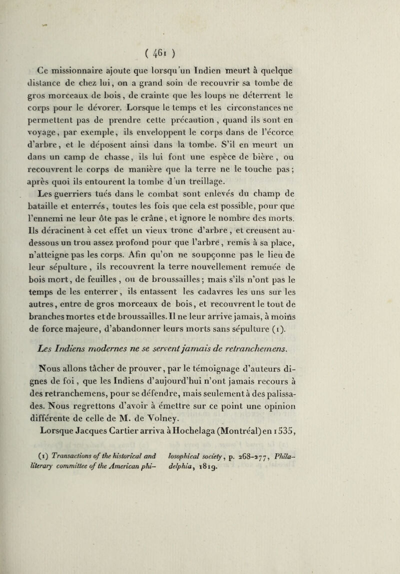 ( 46! ) Ce missionnaire ajoute que lorsqu’un Indien meurt à quelque dislance de chez lui, on a grand soin de recouvrir sa tombe de gros morceaux de bois, de crainte que les loups ne déterrent le corps pour le dévorer. Lorsque le temps et les circonstances ne permettent pas de prendre cette précaution , quand ils sont en voyage, par exemple, ils enveloppent le corps dans de l’écorce d’arbre, et le déposent ainsi dans la tombe. S’il en meurt un dans un camp de chasse, ils lui font une espèce de bière , ou recouvrent le corps de manière que la terre ne le touche pas ; après quoi ils entourent la tombe d’un treillage. Les guerriers tués dans le combat sont enlevés du champ de bataille et enterrés, toutes les fois que cela est possible, pour cjue l’ennemi ne leur ôte pas le crâne, et ignore le nombre des morts. Ils déracinent à cet effet un vieux tronc d’arbre , et creusent au- dessous un trou assez profond pour que l’arbre , remis à sa place, n’atteigne pas les corps. Afin qu’on ne soupçonne pas le lieu de leur sépulture, ils recouvrent la terre nouvellement remuée de bois mort, de feuilles , ou de broussailles ; mais s’ils n’ont pas le temps de les enterrer, ils entassent les cadavres les uns sur les autres, entre de gros morceaux de bois, et recouvrent le tout de branches mortes et de broussailles. Il ne leur arrive jamais, à moins de force majeure, d’abandonner leurs morts sans sépulture (i). Les Indiens modernes ne se servent jamais de relranchemens. Nous allons tâcher de prouver, par le témoignage d’auteurs di- gnes de foi, que les Indiens d’aujourd’hui n’ont jamais recours à des retranchemens, pour se défendre, mais seulement à des palissa- des. Nous regrettons d’avoir à émettre sur ce point une opinion différente de celle de M. de Yolney. Lorsque Jacques Cartier arriva à Hochelaga (Montréal) en 1535, (i) Transactions of the historical and losophical society, p. 268-377, Phila- literary committee of tlie American phi— dr.Iphia, 18ig.