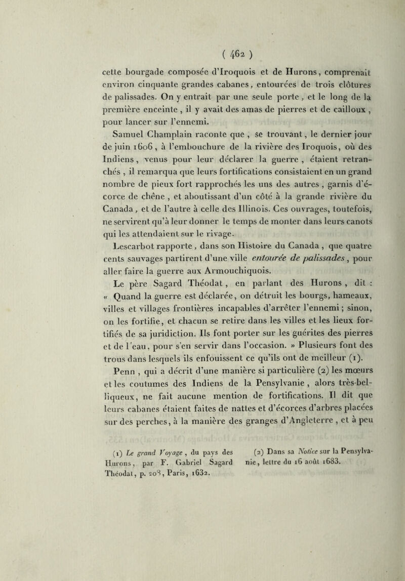 cette bourgade composée d’Iroquois et de Hurons, comprenait environ cinquante grandes cabanes, entourées de trois clôtures de palissades. On y entrait par une seule porte , et le long de la première enceinte , il y avait des amas de pierres et de cailloux , pour lancer sur l’ennemi. Samuel Champlain raconte que , se trouvant, le dernier jour de juin 1606, à l’embouchure de la rivière des Iroquois, où des Indiens , venus pour leur déclarer la guerre , étaient retran- chés , il remai’qua que leurs fortifications consistaient en un grand nombre de pieux fort rapprochés les uns des autres , garnis d’é- corce de chêne , et aboutissant d’un côté à la grande rivière du Canada , et de l’autre à celle des Illinois. Ces ouvrages, toutefois, ne servirent qu’à leur donner le temps de monter dans leurs canots qui les attendaient sur le rivage. Lescarbot rapporte , dans son Histoire du Canada , que quatre cents sauvages partirent d’une ville entourée de palissades , pour aller faire la guerre aux Armouchiquois. Le père Sagard Théodat, en parlant des Hurons , dit : « Quand la guerre est déclarée, on détruit les bourgs, hameaux, villes et villages frontières incapables d’arrêter l’ennemi; sinon, on les fortifie, et chacun se retire dans les villes et les lieux for- tifiés de sa juridiction. Ils font porter sur les guérites des pierres et de l’eau, pour s’en servir dans l’occasion. » Plusieurs font des trous dans lesquels ils enfouissent ce qu’ils ont de meilleur (1). Penn , qui a décrit d’une manière si particulière (2) les mœurs et les coutumes des Indiens de la Pensylvanie , alors très-bel- liqueux, ne fait aucune mention de fortifications. Il dit que leurs cabanes étaient faites de nattes et d’écorces d’arbres placées sur des perches, à la manière des granges d’Angleterre , et à peu (1) Le grand Voyage , du pays des (2) Dans sa Notice sur laPensylva- Hurons, par F. Gabriel Sagard nie, lettre du 16 août 1683. Théodat, p. 208, Paris, i632.