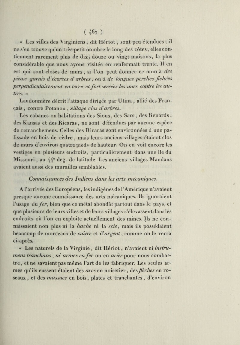« Les villes des Virginiens, dit Hériot , sont peu étendues ; il ne s’en trouve qu’un très-petit nombre le long des côtes; elles con- tiennent rarement plus de dix, douze ou vingt maisons, la plus considérable que nous ayons visitée en renfermait trente. Il en est qui sont closes de murs, si l’on peut donner ce nom à des pieux garnis d ’écorces d ’arbres, ou à de longues perches fichées perpendiculairement en terre et fort serrées les unes contre les au- tres. » Laudonnière décrit l’attaque dirigée par Utina , allié des Fran- çais , contre Potanou , village clos d arbres. Les cabanes ou habitations des Sioux, des Sacs , des Renards , des Kansas et des Ricaras , ne sont défendues par aucune espèce de retranchemens. Celles des Ricaras sont environnées d ’une pa- lissade en bois de cèdre , mais leurs anciens villages étaient clos de murs d’environ quatre pieds de hauteur. On en voit encore les vestiges en plusieurs endroits, particulièrement dans une île du Missouri, au 44e deg. de latitude. Les anciens villages Mandans avaient aussi des murailles semblables. Connaissances des Indiens dans les arts mécaniques. A l’arrivée des Européens, les indigènes de l’Amérique n’avaient presque aucune connaissance des arts mécaniques. Ils ignoraient l’usage du fer, bien que ce métal abondât partout dans le pays, et que plusieurs de leurs villes et de leurs villages s’élevassent dans les endroits où l’on en exploite actuellement des mines. Ils ne con- naissaient non plus ni la hache ni la scie ; mais ils possédaient beaucoup de morceaux de cuivre et à'argent, comme on le verra ci-après. « Les naturels de la Virginie , dit Hériot, n’avaient ni instru- mens tranchans , ni armes en fer ou en acier pour nous combat- tre, et ne savaient pas même l’art de les fabriquer. Les seules ar- mes qu’ils eussent étaient des arcs en noisetier, des flèches en ro- seaux , et des massues en bois, plates et tranchantes, d’environ