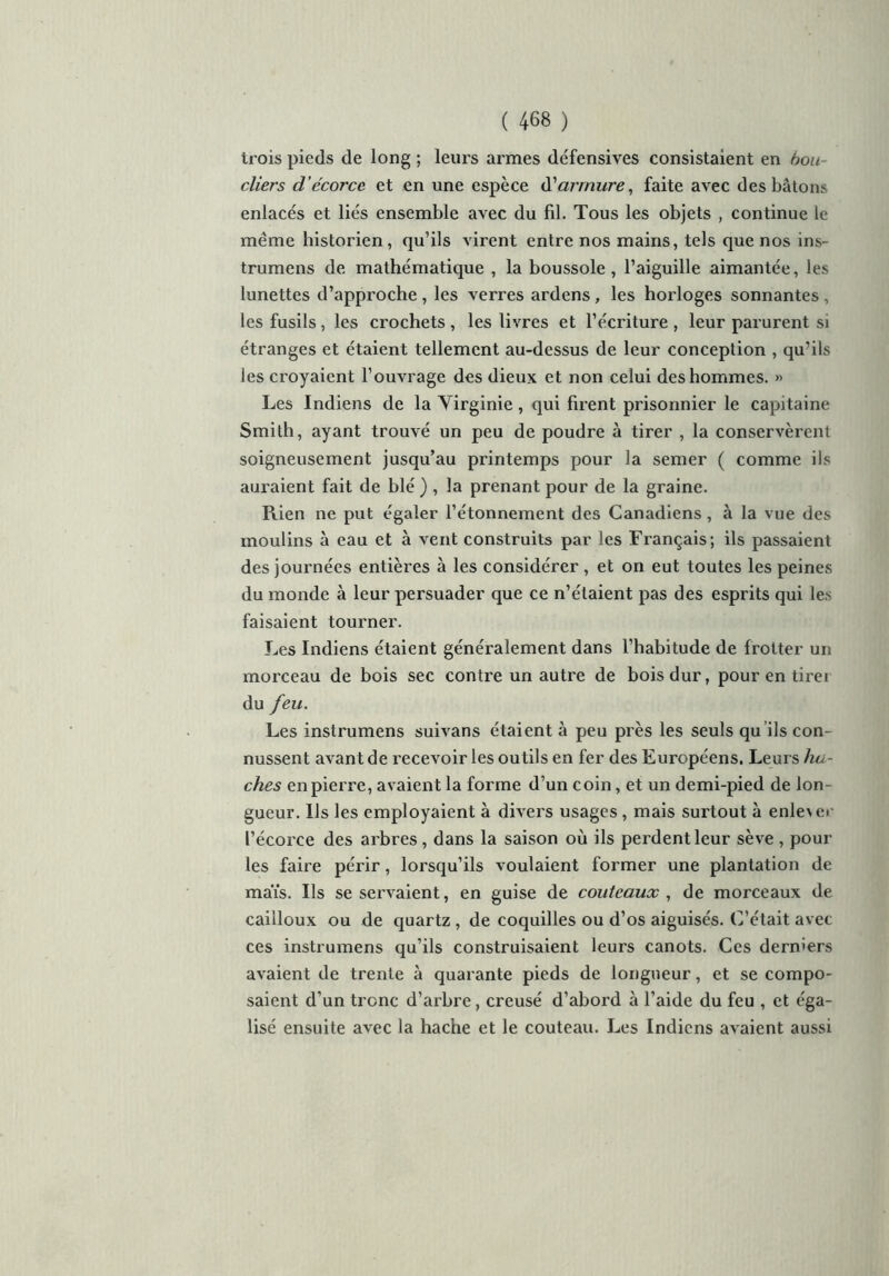 trois pieds de long ; leurs armes défensives consistaient en bou- cliers d’écorce et en une espèce à'armure, faite avec des bâtons enlacés et liés ensemble avec du fil. Tous les objets , continue le même historien, qu’ils virent entre nos mains, tels que nos ins- trumens de mathématique , la boussole, l’aiguille aimantée, les lunettes d’approche , les verres ardens, les horloges sonnantes , les fusils, les crochets, les livres et l’écriture , leur parurent si étranges et étaient tellement au-dessus de leur conception , qu’ils les croyaient l’ouvrage des dieux et non celui des hommes. >> Les Indiens de la Virginie, qui firent prisonnier le capitaine Smith, ayant trouvé un peu de poudre à tirer , la conservèrent soigneusement jusqu’au printemps pour la semer ( comme ils auraient fait de blé ) , la prenant pour de la graine. Rien ne put égaler l’étonnement des Canadiens, à la vue des moulins à eau et à vent construits par les Français; ils passaient des journées entières à les considérer , et on eut toutes les peines du monde à leur persuader que ce n’étaient pas des esprits qui les faisaient tourner. Les Indiens étaient généralement dans l’habitude de frotter un morceau de bois sec contre un autre de bois dur, pour en tirei du feu. Les instrumens suivans étaient à peu près les seuls qu ils con- nussent avant de recevoir les outils en fer des Européens. Leurs ha- ches en pierre, avaient la forme d’un coin, et un demi-pied de lon- gueur. Ils les employaient à divers usages , mais surtout à enlever l’écorce des arbres , dans la saison où ils perdent leur sève , pour les faire périr, lorsqu’ils voulaient former une plantation de maïs. Ils se servaient, en guise de couteaux , de morceaux de cailloux ou de quartz, de coquilles ou d’os aiguisés. C’était avec ces instrumens qu’ils construisaient leurs canots. Ces derniers avaient de trente à quarante pieds de longueur, et se compo- saient d’un tronc d’arbre, creusé d’abord à l’aide du feu , et éga- lisé ensuite avec la hache et le couteau. Les Indiens avaient aussi