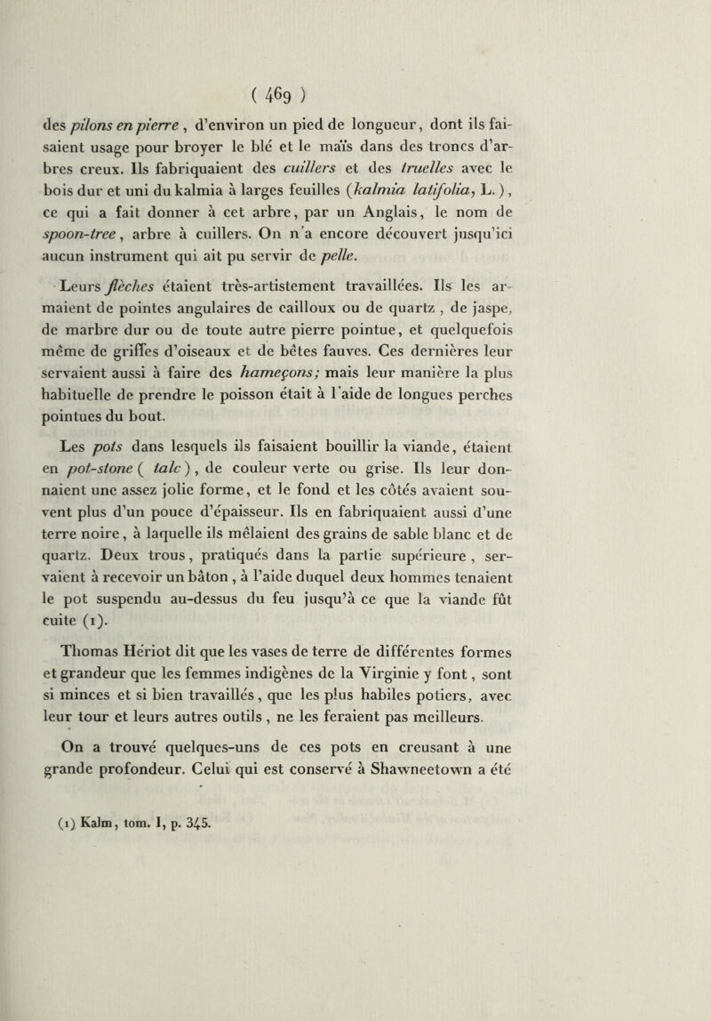 des pilons en pierre , d’environ un pied de longueur, dont ils fai- saient usage pour broyer le bld et le maïs dans des troncs d’ar- bres creux. Ils fabriquaient des cuillers et des iruclles avec le bois dur et uni du kalmia à larges feuilles (kalmia latifolia, L. ) , ce qui a fait donner à cet arbre, par un Anglais, le nom de spoon-tree, arbre à cuillers. On n’a encore découvert jusqu’ici aucun instrument qui ait pu servir de pelle. Leurs flèches étaient très-artistement travaillées. Ils les ar- maient de pointes angulaires de cailloux ou de quartz , de jaspe, de marbre dur ou de toute autre pierre pointue, et quelquefois même de griffes d’oiseaux et de bêtes fauves. Ces dernières leur servaient aussi à faire des hameçons ; mais leur manière la plus habituelle de prendre le poisson était à 1 aide de longues perches pointues du bout. Les pois dans lesquels ils faisaient bouillir la viande, étaient en pot-sione ( talc ), de couleur verte ou grise. Ils leur don- naient une assez jolie forme, et le fond et les côtés avaient sou- vent plus d’un pouce d’épaisseur. Ils en fabriquaient aussi d’une terre noire, à laquelle ils mêlaient des grains de sable blanc et de quartz. Deux trous, pratiqués dans la partie supérieure , ser- vaient à recevoir un bâton , à l’aide duquel deux hommes tenaient le pot suspendu au-dessus du feu jusqu’à ce que la viande fût cuite (i). Thomas Hériot dit que les vases de terre de différentes formes et grandeur que les femmes indigènes de la Yirginie y font, sont si minces et si bien travaillés, que les plus habiles potiers, avec leur tour et leurs autres outils , ne les feraient pas meilleurs. On a trouvé quelques-uns de ces pots en creusant à une grande profondeur. Celui qui est conservé à Shawneetown a été