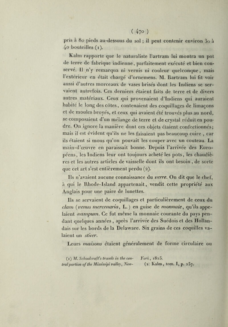 pris à 80 pieds au-dessous du sol ; il peut contenir environ 3o à 4o bouteilles (i). Kalm rapporte que le naturaliste Bartram lui montra un pot de terre de fabrique indienne, parfaitement exécuté et bien con- servé. Il n’y remarqua ni vernis ni couleur quelconque , mais 1 extérieur en était chargé d’ornemens. M. Bartram lui fit voir aussi d’autres morceaux de vases brisés dont les Indiens se ser- vaient autrefois. Ces derniers étaient faits de terre et de divers autres matériaux. Ceux qui provenaient d’indiens qui auraient habité Je long des côtes, contenaient des coquillages de limaçons et de moules broyés, et ceux qui avaient été trouvés plus au nord, se composaient d’un mélange de terre et de crystal réduit en pou- dre. On ignore la manière dont ces objets étaient confectionnés; mais il est évident qu’ils ne les faisaient pas beaucoup cuire , car ils étaient si mous qu’on pouvait les couper avec un couteau. La main-d’œuvre en paraissait bonne. Depuis l’arrivée des Euro- péens, les Indiens leur ont toujours acheté les pots, les chaudiè- res et les autres articles de vaisselle dont ils ont besoin , de sorte que cet art s’est entièrement perdu (2). Ils n’avaient aucune connaissance du verre. On dit que le chef, à qui le Rhode-Island appartenait, vendit cette propriété aux Anglais pour une paire de lunettes. Ils se servaient de coquillages et particulièrement de ceux du clam ( venus mcrcenaria, L. ) en guise de monnaie, qu’ils appe- laient wampum. Ce fut môme la monnaie courante du pays pen- dant quelques années , après l’arrivée des Suédois et des Hollan- dais sur les bords de la Delaware. Six grains de ces coquilles va- laient un stiver. Leurs maisons étaient généralement de forme circulaire ou (1) M. Schoolcraft’s trnvels in the cen- York, 1825.
