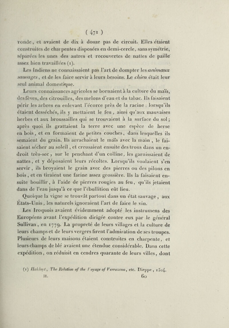 ( 47* ) ronde, et avaient de dix à douze pas de circuit. Elles étaient construites de charpentes disposées en demi-cercle, sans symétrie, séparées les unes des autres et recouvertes de nattes de paille assez bien travaillées (i). Les Indiens ne connaissaient pas l’art de dompter les animaux sauvages, et de les faire servir à leurs besoins. Le chien était leur seul animal domestique. Leurs connaissances agricoles se bornaient à la culture du maïs, des fèves, des citrouilles, des melons d’eau et du tabac. Ils faisaient périr les arbres en enlevant l’écorce près de la racine ; lorsqu’ils étaient desséchés, ils y mettaient le feu , ainsi qu’aux mauvaises herbes et aux broussailles qui se trouvaient à la surface du sol; après quoi ils grattaient la terre avec une espèce de herse en bois, et en formaient de petites couches, dans lesquelles ils semaient du grain. Ils arrachaient le maïs avec la main , le fai- saient sécher au soleil, et creusaient ensuite des trous dans un en- droit très-sec , sur le penchant d’un colline, les garnissaient de nattes, et y déposaient leurs récoltes. Lorsqu’ils voulaient s’en servir , ils broyaient le grain avec des pierres ou des pilons en bois, et en liraient une farine assez grossière. Ils la faisaient en- suite bouillir, à l’aide de pierres rougies au feu, qu’ils jetaient dans de l’eau jusqu’à ce que l’ébullition eût lieu. Quoique la vigne se trouvât partout dans un état sauvage , aux Etats-Unis, les naturels ignoraient l’art de faire le vin. Les Iroquois avaient évidemment adopté les instrumens des Européens avant l’expédition dirigée contre eux par le général Sullivan, en 1779. La propreté de leurs villages et la culture de leurs champs et de leurs vergers firent l’admiration de ses troupes. Plusieurs de leurs maisons étaient construites en charpente, et leurs champs de blé avaient une étendue considérable. Dans cette expédition, on réduisit en cendres quarante de leurs villes, dont (1) Hakluyt, The Relation of the Voyage of Verrazano, etc. Dieppe, i5a4-