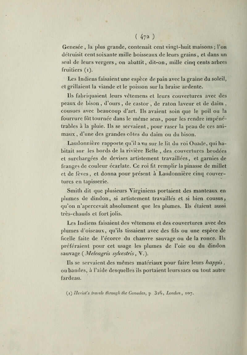Genesée , la plus grande, contenait cent vingt-huit maisons ; l’on détruisit cent soixante mille boisseaux de leurs grains, et dans un seul de leurs vergers, on abattit, dit-on, mille cinq cents arbres fruitiers (i). Les Indiens faisaient une espèce de pain avec la graine du soleil, et grillaient la viande et le poisson sur la braise ardente. Us fabriquaient leurs vêtemens et leurs couvertures avec des peaux de bison , d’ours , de castor , de raton laveur et de daim , cousues avec beaucoup d’art. Us avaient soin que le poil ou la fourrure fût tournée dans le meme sens, pour les rendre impéné- trables à la pluie. Us se servaient, pour raser la peau de ces ani- maux , d’une des grandes côtes du daim ou du bison. Laudonnière rapporte qu’il a vu sur le lit du roi Ouade, qui ha- bitait sur les bords de la rivière Belle , des couvertures brodées et surchargées de devises artistement travaillées, et garnies de franges de couleur écai’late. Ce roi fit remplir la pinasse de millet et de fèves, et donna pour présent à Laudonnière cinq couver- tures en tapisserie. Smith dit que plusieurs Virginiens portaient des manteaux en plumes de dindon, si artistement travaillés et si bien cousus, qu’on n’apercevait absolument que les plumes. Ils étaient aussi très-chauds et fort jolis.. Les Indiens faisaient des vetemens et des couvertures avec des plumes d’oiseaux, qu’ils tissaient avec des fils ou une espèce de ficelle faite de l’écorce du chanvre sauvage ou de la ronce. Ils préféraient pour cet usage les plumes de l’oie ou du dindon sauvage ( Melcagris sylvestris, Y.). Ils se servaient des mêmes matériaux pour faire leurs happis , ou bandes, à l’aide desquelles ils portaient leurs sacs ou tout autre fardeau. (i) Ueriot's iravels throughthe Canadas, p. 31G, London , 107.