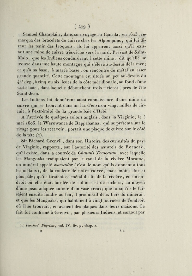 ( 4?9 ) Samuel Champlain , dans son voyage au Canada , en i6o3 , re- marqua des bracelets de cuivre chez les Algonquins, qui lui di- rent les tenir des Iroquois ; ils lui apprirent aussi qu’il exis- tait une mine de cuivre très-riche vers le nord. Prévost de Saint- Malo , que les Indiens conduisirent à cette mine , dit qu’elle se trouve dans une haute montagne qui s’élève au-dessus delà mer; et qu’à sa base , à marée basse , on rencontre du métal en assez grande quantité. Cette montagne est située un peu au-dessus du 44' deg., à cinq ou six lieues de la côte méridionale, au fond d’une vaste baie , dans laquelle débouchent trois rivières , près de l’île Saint-Jean. Les Indiens lui donnèrent aussi connaissance d’une mine de cuivre qui se trouvait dans un lac d’environ vingt milles de cir- cuit , à l’extrémité de la grande baie d’Hété. A l’arrivée de quelques colons anglais, dans la Virginie, le 5 mai 1606, le Werowance de Rappahanna, qui se présenta sur le rivage pour les recevoir , portait une plaque de cuivre sur le côté de la tête (i). Sir Richard Grenvil, dans son Histoire des curiosités du pays de \irginie, rapporte, sur l’autorité des naturels de Roaneak , qu’il existe, dans la contrée de Chaunis Temoalan, avec laquelle les Mangoaks trafiquaient par le canal de la rivière Moratoc, un minéral appelé wassador (c’est le nom qu’ils donnent à tous les métaux), de la couleur de notre cuivre, mais moins dur et plus pâle ; qu’ils tiraient ce métal du lit de la rivière , en un en- droit où elle était bordée de collines et de rochers, au moyen d’une peau adaptée autour d’un vase creux; que lorsqu’ils le fai- saient ensuite fondre au feu, il produisait deux tiers du minerai ; et que les Mangoaks, qui habitaient à vingt journées de l’endroit où il se trouvait, en avaient des plaques dans leurs maisons. Ce fait fut confirmé à Grenvil, par plusieurs Indiens, et surtout par (ïj Pur chas Pilgrims, vol. IV, liv. g , chap. 2. 6i