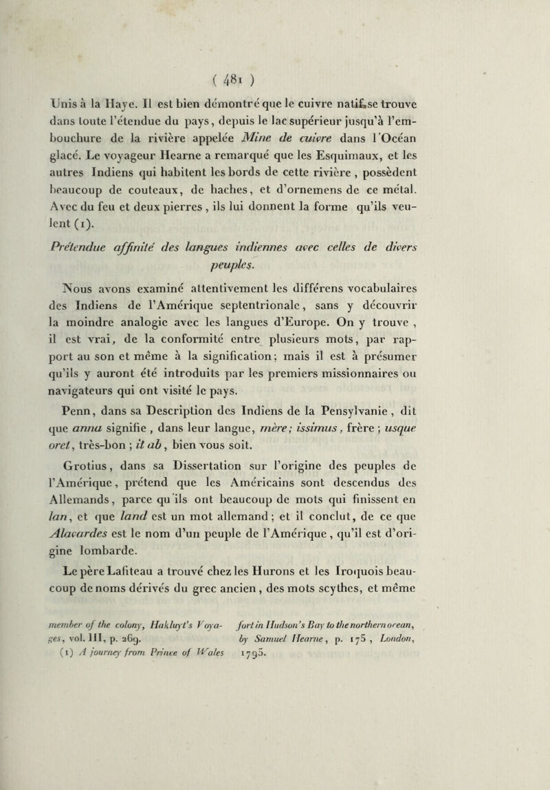Unis à la Haye. Il est bien démontré que le cuivre natif,se trouve dans toute l’étendue du pays, depuis le lac supérieur jusqu’à l’em- bouchure de la rivière appelée Mine de cuivre dans l’Océan glacé. Le voyageur Hearne a remarqué que les Esquimaux, et les autres Indiens qui habitent les bords de cette rivière , possèdent beaucoup de couteaux, de haches, et d’ornemens de ce métal. Avec du feu et deux pierres , ils lui donnent la forme qu’ils veu- lent (i). Prétendue affinité des langues indiennes avec celles de divers peuples. Nous avons examiné attentivement les différons vocabulaires des Indiens de l’Amérique septentrionale, sans y découvrir la moindre analogie avec les langues d’Europe. On y trouve , il est vrai, de la conformité entre plusieurs mots, par rap- port au son et même à la signification ; mais il est à présumer qu’ils y auront été introduits par les premiers missionnaires ou navigateurs qui ont visité le pays. Penn, dans sa Description des Indiens de la Pensylvanie , dit que anna signifie , dans leur langue, mère; issimus, frère ; usque orct, très-bon ; il ab, bien vous soit. Grotius, dans sa Dissertation sur l’origine des peuples de l’Amérique, prétend que les Américains sont descendus des Allemands, parce qu ils ont beaucoup de mots qui finissent en lan, et que latid est un mot allemand; et il conclut, de ce que Alavardes est le nom d’un peuple de l’Amérique , qu’il est d’ori- gine lombarde. Le pèreLaliteau a trouvé chez les Hurons et les Iroquois beau- coup de noms dérivés du grec ancien , des mots scylhes, et même member of the colony, Hakluyt’s Voya- fortin Hudson ’s Bay lo the northern orean, ges, vol. 111, p. aGg. by Samuel Hearne , p. 175, London, (1) A journey from Prince of Wales 1 7g5.