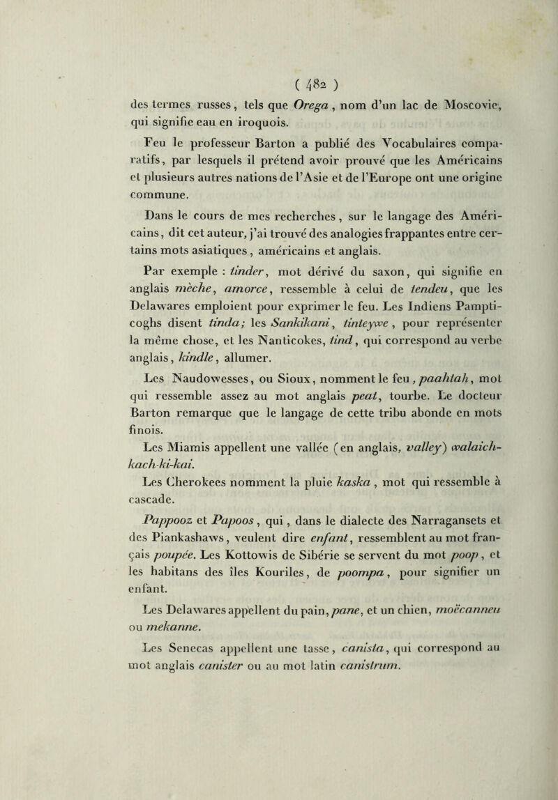 des termes russes, tels que Orega , nom d’un lac de Moscovie, qui signifie eau en iroquois. Feu le professeur Barton a publié des Vocabulaires compa- ratifs, par lesquels il prétend avoir prouvé que les Américains et plusieurs autres nations de l’Asie et de l’Europe ont une origine commune. Dans le cours de mes recherches, sur le langage des Améri- cains , dit cet auteur, j’ai trouvé des analogies frappantes entre cer- tains mots asiatiques, américains et anglais. Par exemple : tinder, mot dérivé du saxon, qui signifie en anglais mèche, amorce, ressemble à celui de tendeu, que les Delawares emploient pour exprimer le feu. Les Indiens Pampti- coghs disent tinda; les Sankikani, tinteywe , pour représenter la même chose, et les Nanticokes, tind, qui correspond au verbe anglais, kindle, allumer. Les Naudowesses, ou Sioux, nomment le feu , paahlah, mot qui ressemble assez au mot anglais peat, tourbe. Le docteur Barton remarque que le langage de cette tribu abonde en mots finois. Les Miamis appellent une vallée (en anglais, valley) walaich- kach-ki-kai. Les Cherokees nomment la pluie kaska , mot qui ressemble à cascade. Pappooz et Papoos, qui, dans le dialecte des Narragansets et des Piankashaws, veulent dire enfant, ressemblent au mot fran- çais poupée. Les Kottowis de Sibérie se servent du mot poop, et les habitans des îles Kouriles, de poompa, pour signifier un enfant. Les Delawares appellent du pain,pane, et un chien, moëcanneu ou mekanne. Les Senccas appellent une tasse, canista, qui correspond au mot anglais canister ou au mot latin canistrum.