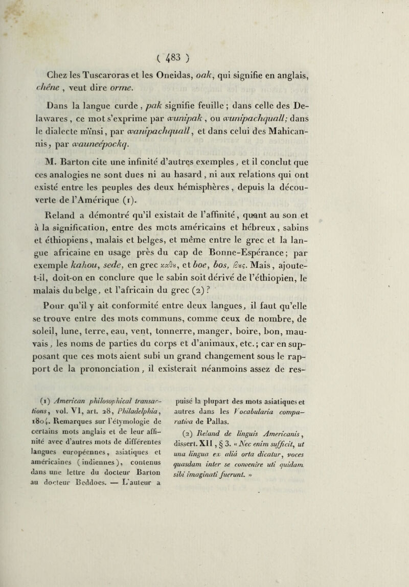 Chez les Tuscaroras et les Oneidas, oak, qui signifie en anglais, chêne , veut dire orme. Dans la langue curde , pak signifie feuille ; dans celle des De- là wares , ce mot s’exprime par wunipak, ou cvunipachquall ; dans le dialecte mïnsi, par cvanïpachquaïl, et dans celui des Mahican- nis f par wauneépockq. M. Barton cite une infinité d’autres exemples, et il conclut que ces analogies ne sont dues ni au hasard , ni aux relations qui ont existé entre les peuples des deux hémisphères, depuis la décou- verte de l’Amérique (x). Reland a démontré qu’il existait de l’affinité, quant au son et à la signification, entre des mots américains et hébreux, sabins et éthiopiens, malais et belges, et même entre le grec et la lan- gue africaine en usage près du cap de Bonne-Espérance; par exemple kahou, sede, en grec et boe, bos, /3aç. Mais, ajoute- t-il, doit-on en conclure que le sabin soit dérivé de l’éthiopien, le malais du belge, et l’africain du grec (2) ? Pour qu’il y ait conformité entre deux langues, il faut qu’elle se ti'ouve entre des mots communs, comme ceux de nombre, de soleil, lune, terre, eau, vent, tonnerre, manger, boire, bon, mau- vais, les noms de parties du corps et d’animaux, etc. ; car en sup- posant que ces mots aient subi un grand changement sous le rap- port de la prononciation, il existerait néanmoins assez de res- (1) American philosophical transac- tions, vol. \ 1, art. 28, Philadelphia, iSof. Remarques sur l’étymologie de certains mots anglais et de leur affi- nité avec d’autres mots de différentes langues européennes, asiatiques et américaines (indiennes), contenus dans mie lettre du docteur Barton au docteur Beddocs. — L'auteur a puisé la plupart des mots asiatiques et autres dans les Vocabularia compu- rativa de Pallas. (2) Reland de linguis Americanis, dissert. XI1 , § 3. « Nec enirn suffi.cit, ut una lingua ex alià orta dicatur, voc.es quasdam inter se conoenire uti quidam sihi imaginati fuerunt. »