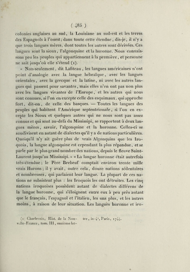 colonies anglaises au sud, la Louisiane au sud-est et les terres des Espagnols à l’ouest; dans toute cette étendue , dis-je, il n’y a que trois langues mères, dont toutes les autres sont dérivées. Ces langues sont lasioux, l’algonquine et la huronne. Nous connais- sons peu les peuples qui appartiennent à la première , et personne ne sait jusqu’où elle s’étend (i). « Non-seulement, dit Lafiteau , les langues américaines n’ont point d’analogie avec la langue hébraïque, avec les langues orientales, avec la grecque et la latine, ni avec les autres lan- gues qui passent pour savantes, mais elles n’en ont pas non plus avec les langues vivantes de l’Europe, et les autres qui nous sont connues, si l’on en excepte celle des esquimaux, qui approche fort, dit-on, de celle des basques. — Toutes les langues des peuples qui habitent l’Amérique septentrionale , si l’on en ex- cepte les Sioux et quelques autres qui ne nous sont pas assez connus et qui sont au-delà du Mississipi, se rapportent à deux lan- gues mères, savoir, l’algonquine et la huronne. Celles-ci se soudivisent en autant de dialectes qu’il y a de nations particulières. Quoiqu’il n’y ait guère plus de vrais Algonquins que les Iro- quois, la langue algonquine est cependant la plus répandue, et se parle par le plus grand nombre des nations, depuis le fleuve Saint- Laurent jusqu’au Mississipi. » « La langue huronne était autrefois très-étendue ; le Père Brebeuf comptait environ trente mille vrais Hurons ; il y avait, outre cela, douze nations sédentaires et nombreuses, qui parlaient leur langue. La plupart de ces na- tions ne subsistent plus : les Iroquois les ont détruites. Les cinq nations iroquoises possèdent autant de dialectes différens de la langue huronne, qui s’éloignent entre eux à peu près autant que le français, l’espagnol et l’italien, les uns plus, et les autres moins, à raison de leur situation. Les langues huronne et iro- (i Charlevoix, Kist. de la Nou- tre , in-4°, Paris, 1744* vt lie-France , tom. lit, onzième let-