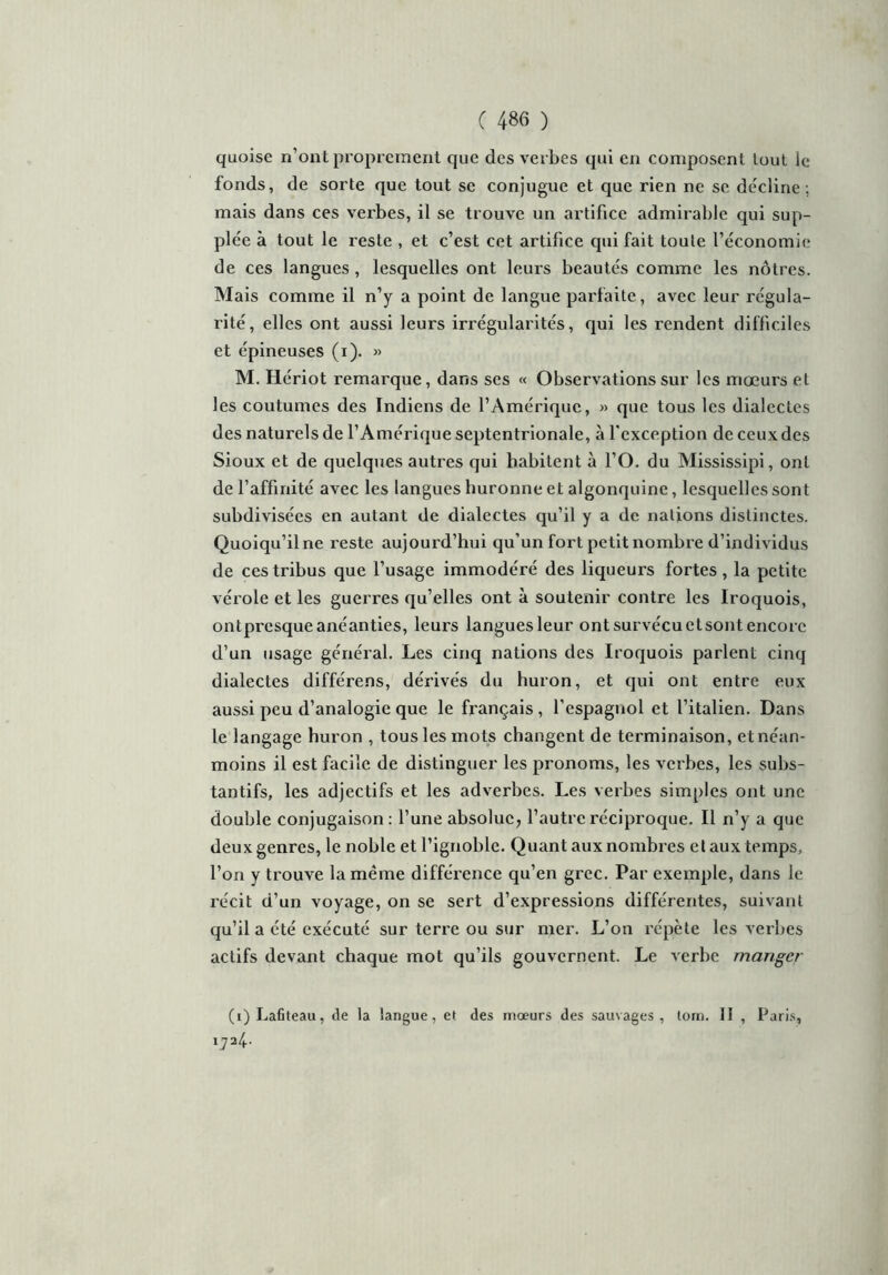 quoise n’ont proprement que des verbes qui en composent tout le fonds, de sorte que tout se conjugue et que rien ne se décline; mais dans ces verbes, il se trouve un artifice admirable qui sup- plée à tout le reste , et c’est cet artifice qui fait toute l’économie de ces langues, lesquelles ont leurs beautés comme les nôtres. Mais comme il n’y a point de langue parfaite, avec leur régula- rité, elles ont aussi leurs irrégularités, qui les rendent difficiles et épineuses (i). » M. Hériot remarque, dans ses « Observations sur les mœurs et les coutumes des Indiens de l’Amérique, » que tous les dialectes des naturels de l’Amérique septentrionale, à l'exception de ceux des Sioux et de quelques autres qui habitent à l’O. du Mississipi, ont de l’affinité avec les langues huronne et algonquinc, lesquelles sont subdivisées en autant de dialectes qu’il y a de nations distinctes. Quoiqu’il ne reste aujourd’hui qu’un fort petit nombre d’individus de ces tribus que l’usage immodéré des liqueurs fortes, la petite vérole et les guerres qu’elles ont à soutenir contre les Iroquois, ontpresque anéanties, leurs langues leur ont survécu et sont encore d’un usage général. Les cinq nations des Iroquois parlent cinq dialectes différens, dérivés du huron, et qui ont entre eux aussi peu d’analogie que le français , l’espagnol et l’italien. Dans le langage huron , tous les mots changent de terminaison, et néan- moins il est facile de distinguer les pronoms, les verbes, les subs- tantifs, les adjectifs et les adverbes. Les verbes simples ont une double conjugaison: l’une absolue, l’autre réciproque. Il n’y a que deux genres, le noble et l’ignoble. Quant aux nombres et aux temps, l’on y trouve la même différence qu’en grec. Par exemple, dans le récit d’un voyage, on se sert d’expressions différentes, suivant qu’il a été exécuté sur terre ou sur mer. L’on répète les verbes actifs devant chaque mot qu’ils gouvernent. Le verbe manger (i)Lafiteau, de la langue, et des mœurs des sauvages, loin. II , Paris, 1724.