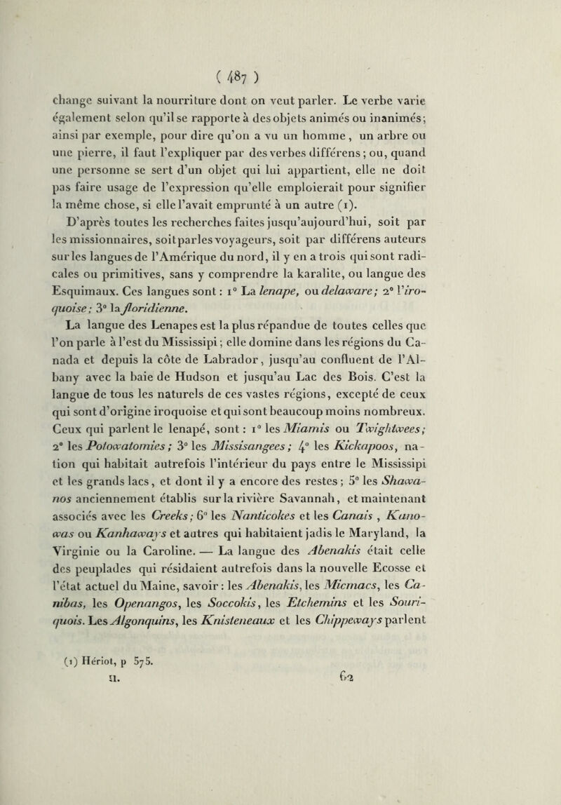 ( 48? ) change suivant la nourriture dont on veut parler. Le verbe varie également selon qu’il se rapporte à des obje ts animés ou inanimés ; ainsi par exemple, pour dire qu’on a vu un homme , un arbre ou une pierre, il faut l’expliquer par des verbes différens; ou, quand une personne se sert d’un objet qui lui appartient, elle ne doit pas faire usage de l’expression qu’elle emploierait pour signifier la même chose, si elle l’avait emprunté à un autre (i). D’après toutes les recherches faites jusqu’aujourd’hui, soit par les missionnaires, soitparles voyageurs, soit par différens auteurs sur les langues de l’Amérique du nord, il y en a trois qui sont radi- cales ou primitives, sans y comprendre la karalite, ou langue des Esquimaux. Ces langues sont : i° La lenape, ou delaware; 2° Viro- tjuoise; 3° laJloridienne. La langue des Lenapesest la plus répandue de tou tes celles que l’on parle à l’est du Mississipi ; elle domine dans les régions du Ca- nada et depuis la côte de Labrador, jusqu’au confluent de l’Al- bany avec la baie de Hudson et jusqu’au Lac des Bois. C’est la langue de tous les naturels de ces vastes régions, excepté de ceux qui sont d’origine iroquoise et qui sont beaucoup moins nombreux. Ceux qui parlent le lenapé, sont : i° les Miamis ou Twightwees; 2° les Polowalomies ; 3° les Missisangecs ; 4° les Kicknpoos, na- tion qui habitait autrefois l’intérieur du pays entre le Mississipi et les grands lacs, et dont il y a encore des restes ; 5° les Shcuva- nos anciennement établis sur la rivière Savannah, et maintenant associés avec les Creeks; 6° les Nanticokes et les Canais , Kano- was ou Kanhawaj s et autres qui habitaient jadis le Maryland, la Virginie ou la Caroline. — La langue des Abenakis était celle des peuplades qui résidaient autrefois dans la nouvelle Ecosse et l’ctat actuel du Maine, savoir : les Abenakis, les Micmacs, les Ca- nibas, les Openangos, les Soccokis, les Etchemins et les Souri- rpiois. Les Algonquins, les Knisteneaux et les Chippeways parlent (>) Hériot, p 575. ïl.