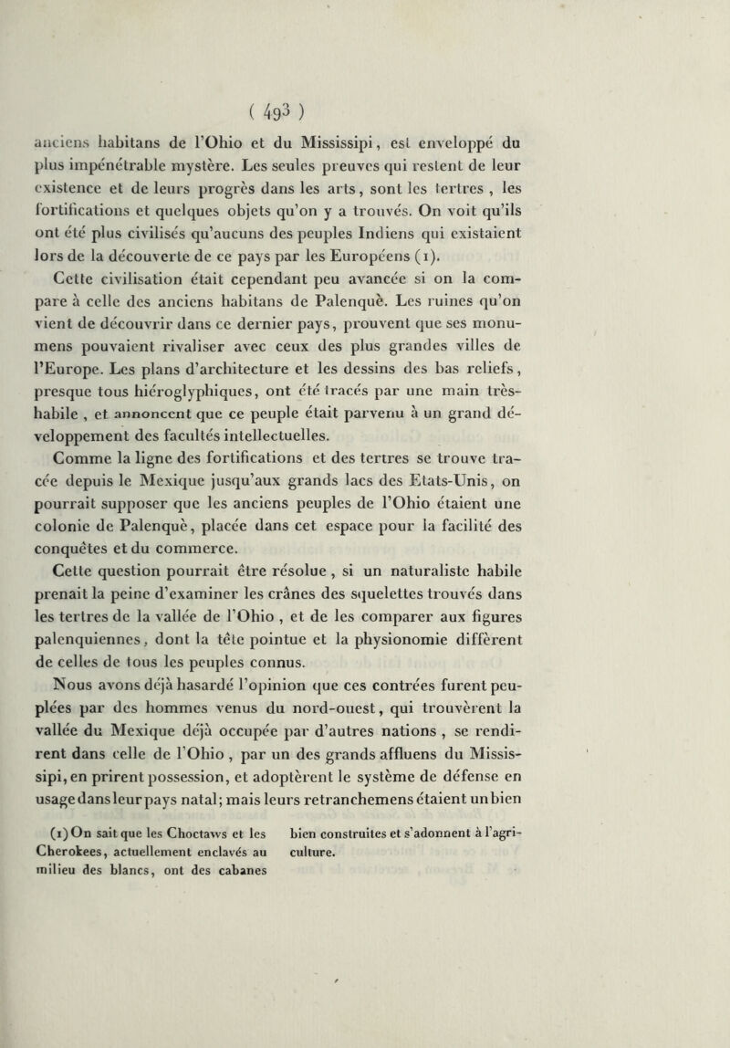 anciens habitans de l’Ohio et du Mississipi, est enveloppé du plus impénétrable mystère. Les seules preuves qui restent de leur existence et de leurs progrès dans les arts, sont les lettres , les fortifications et quelques objets qu’on y a trouvés. On voit qu’ils ont été plus civilisés qu’aucuns des peuples Indiens qui existaient lors de la découverte de ce pays par les Européens (i). Cette civilisation était cependant peu avancée si on la com- pare à celle des anciens habitans de Palenquè. Les ruines qu’on vient de découvrir dans ce dernier pays, prouvent que ses monu- mens pouvaient rivaliser avec ceux des plus grandes villes de l’Europe. Les plans d’architecture et les dessins des bas reliefs, presque tous hiéroglyphiques, ont été tracés par une main très- habile , et annoncent que ce peuple était parvenu à un grand dé- veloppement des facultés intellectuelles. Comme la ligne des fortifications et des tertres se trouve tra- cée depuis le Mexique jusqu’aux grands lacs des Etats-Unis, on pourrait supposer que les anciens peuples de l’Ohio étaient une colonie de Palenquè, placée dans cet espace pour la facilité des conquêtes et du commerce. Cette question pourrait être résolue , si un naturaliste habile prenait la peine d’examiner les crânes des squelettes trouvés dans les tertres de la vallée de l’Ohio , et de les comparer aux figures palenquiennes, dont la tête pointue et la physionomie diffèrent de celles de tous les peuples connus. Nous avons déjà hasardé l’opinion que ces contrées furent peu- plées par des hommes venus du nord-ouest, qui trouvèrent la vallée du Mexique déjà occupée par d’autres nations , se rendi- rent dans celle de l’Ohio , par un des grands affluens du Missis- sipi, en prirent possession, et adoptèrent le système de défense en usage dans leur pays natal; mais leurs retranchemens étaient un bien (i)On sait que les Choctaws et les bien construites et s’adonnent àl’agri- Cherokees, actuellement enclavés au culture, milieu des blancs, ont des cabanes