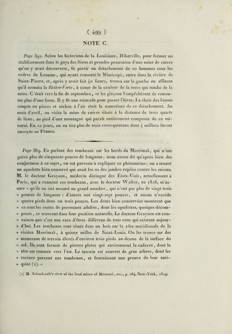NOTE C. Page 3g2. Selon les historiens de la Louisiane, Hiberville, pour former un établissement dans le pays des Sioux et prendre possession d’une mine de cuivre qu’on y avait découverte, fit partir un détachement de 20 hommes sous les ordres de Lesueur, qui ayant remonté le Mississipi, entra dans la rivière de Saint-Pierre, et, après y avoir fait 4.0 lieues, trouva sur la gauche un affluent qu’il nomma la Rivière-Verte, à cause de la couleur de la terre qui tombe de la mine. C’était vers la fin de septembre , et les glaçons l’empêchèrent de remon- ter plus d’une lieue. 11 y fit une estacade pour passer l’hiver. La chair des bisons coupée en pièces et séchée à l’air était la nourriture de ce détachement. Au mois d’avril, on visita la mine de cuivre située à la distance de trois quarts de lieue, au pied d’une montagne qui paraît entièrement composée de ce mi- nerai. En 22 jours, on en tira plus de trois rents quintaux dont 4 milliers furent envoyés en France. Page 38g. En parlant des tombeaux sur les bords du Merrimak, qui n’ont guère plus de cinquante pouces de longueur, nous avons dit qu’après bien des conjectures à ce sujet, on est parvenu à expliquer ce phénomène: on a trouvé un squelette bien conservé qui avait les os des jambes repliés contre les cuisses. M. le docteur Grayson, médecin distingué des Etats-Unis, actuellement à Paris, qui a examiné ces tombeaux, avec le docteur Walker, en 1818, m’as- sure « qu’ils en ont mesuré un grand nombre, qui n’ont pas plus de vingt-trois » pouces de longueur: d’autres ont vingt-sept pouces, et aucun 11’excède » quatre pieds deux ou trois pouces. Les dents bien conservées montrent que » ce sont les restes de personnes adultes, dont les squelettes, quoique décom- » posés , se trouvent dans leur position naturelle. Le docteur Grayson est con- » vaincu que c’est une race d’êtres différens de tous ceux qui existent aujour- » d'hui. Les tombeaux sont situés dans un bois sur la côte méridionale de la » rivière Merrimak, à quinze milles de Saint-Louis. On les trouve sur des » monceaux de terrain élevés d’environ trois pieds au-dessus de la surface du » sol. Ils sont formés de pierres plates qui environnent le cadavre, dont la » tête est tournée vers l’est. Le terrain est couvert de gros arbres, dont les » racines percent ces tombeaux, et fournissent une preuve de leur anli- »> quité (r). » ( 1) M. Schoolcraft’s view of llie lead mines of Missouri, etc., p. 284. New-York, 1819.