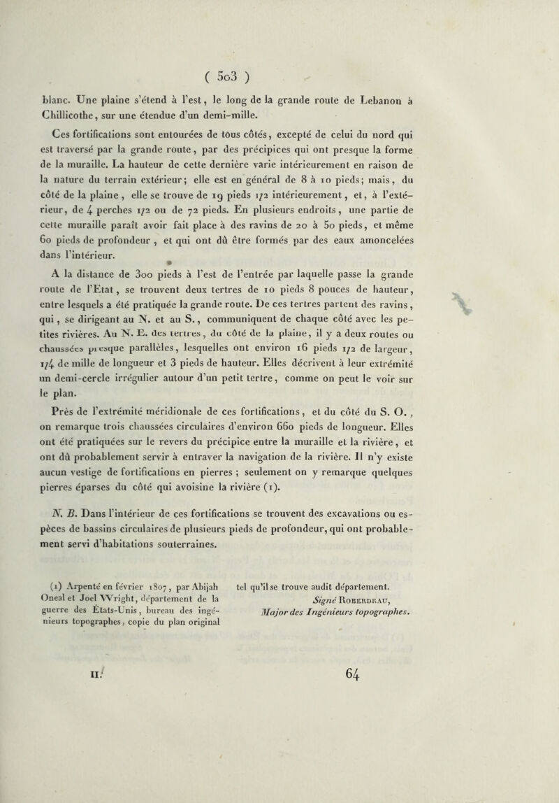 blanc. Une plaine s’étend à l’est, le long de la grande route de Lebanon à Chillicothe, sur une étendue d’un demi-mille. Ces fortifications sont entourées de tous côtés, excepté de celui du nord qui est traversé par la grande route, par des précipices qui ont presque la forme de la muraille. La hauteur de cette dernière varie intérieurement en raison de la nature du terrain extérieur; elle est en général de 8 à io pieds; mais, du côté de la plaine , elle se trouve de ig pieds 1/2 intérieurement, et, à l’exté- rieur, de 4 perches 1/2 ou de 72 pieds. En plusieurs endroits, une partie de celte muraille paraît avoir fait place à des ravins de 20 à 5o pieds, et même 60 pieds de profondeur , et qui ont du être formés par des eaux amoncelées dans l’intérieur. A la distance de 3oo pieds à l’est de l’entrée par laquelle passe la grande roule de l’Etat, se trouvent deux tertres de 10 pieds 8 pouces de hauteur, entre lesquels a été pratiquée la grande route. De ces tertres partent des ravins , qui, se dirigeant au N. et au S., communiquent de chaque côté avec les pe- tites rivières. Au N. E. des tertres, du côté de la plaine, il y a deux roules ou chaussées presque parallèles, lesquelles ont environ 16 pieds 1/2 de largeur, i/4 de mille de longueur et 3 pieds de hauteur. Elles décrivent à leur extrémité un demi-cercle irrégulier autour d’un petit tertre, comme on peut le voir sur le plan. Près de l’extrémité méridionale de ces fortifications, et du côté du S. O. , on remarque trois chaussées circulaires d’environ G60 pieds de longueur. Elles ont été pratiquées sur le revers du précipice entre la muraille et la rivière, et ont dû probablement servir à entraver la navigation de la rivière. II n’y existe aucun vestige de fortifications en pierres ; seulement on y remarque quelques pierres éparses du côté qui avoisine la rivière (1). N. B. Dans l’intérieur de ces fortifications se trouvent des excavations ou es- pèces de bassins circulaires de plusieurs pieds de profondeur, qui ont probable- ment servi d’habitations souterraines. (1) Arpenté en février 1807, par Abijah tel qu’il se trouve audit département. Oneal et Joël Wright, département de la Signé Roberdhau, guerre des États-Unis, bureau des ingé- Major des Ingénieurs topographes. nieurs topographes, copie du plan original II. 64