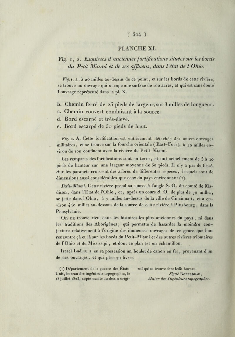 PLANCHE XI. Fig. i, 2. Esquisses d anciennes fortifications situées sur les bords du Petit-Miami et de ses affluens, dans l'état de l Ohio. Fig. i. a; à 20 milles au-dessus de ce point, et sur les bords de cette rivière, se trouve un ouvrage qui occupe une surface de ioo acres, et qui est sans doute l’ouvrage représenté dans la pl. X. b. Chemin ferré de 25 pieds de largeur,sur 3 milles de longueur. c. Chemin couvert conduisant à la source. d. Bord escarpé et très-élevé. e. Bord escarpé de 5o pieds de haut. Fig. 2. A. Cette fortification est entièrement détachée des autres ouvrages militaires, et se trouve sur la fourche orientale ( East-Fork), à 20 milles en- viron de son confluent avec la rivière du Petit-Miami. Les remparts des fortifications sont en terre, et ont actuellement de 5 à 10 pieds de hauteur sur une largeur moyenne de 3o pieds. 11 n'y a pas de fossé. Sur les parapets croissent des arbres de différentes espèces , lesquels sont de dimensions aussi considérables que ceux du pays environnant (1). Petit-Miami. Cette rivière prend sa source à l’angle S. O. du comté de Ma- dison, dans l’Etat de l’Ohio , et, après un cours S. O. de plus de 70 milles, se jette dans l’Ohio, à 7 milles au-dessus de la ville de Cincinnati, et à en- viron 44° milles au-dessous de la source de celte rivière à Piltsbourg , dans la Pensylvanie. On ne trouve rien dans les histoires les plus anciennes du pays , ni dans les traditions des Aborigènes, qui permette de hasarder la moindre con- jecture relativement à l’origine des immenses ouvrages de ce genre que l’on rencontre çà et là sur les bords du Petit-Miami et des autres rivières tributaires de l’Ohio et du Mississipi, et dont ce plan est un échantillon. Israël Ludlou a en sa possession un boulet de canon en fer, provenant d’un de ces ouvrages, et qui pèse 70 livres. (1) Département de la guerre des Etats- nal qui se trouve dans ledit bureau. Unis, bureau des ingénieurs topographes, le Signé I\oberdrau , 18 juillet 182.8, copie exacte du dessin origi- Major des Ingénieurs topographes.