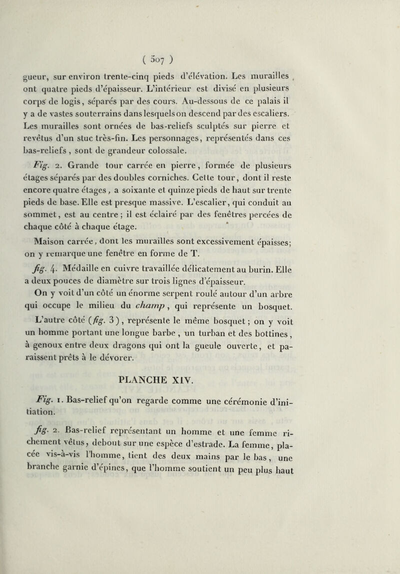 gueur, sur environ trente-cinq pieds d’élévation. Les murailles , ont quatre pieds d’épaisseur. L’intérieur est divisé en plusieurs corps de logis, séparés par des cours. Au-dessous de ce palais il y a de vastes souterrains dans lesquels on descend par des escaliers. Les murailles sont ornées de bas-reliefs sculptés sur pierre et revêtus d’un stuc très-fin. Les personnages, représentés dans ces bas-reliefs , sont de grandeur colossale. Fig. 2. Grande tour carrée en pierre, formée de plusieurs étages séparés par des doubles corniches. Cette tour, dont il reste encore quatre étages, a soixante et quinze pieds de haut sur trente pieds de base.Elle est presque massive. L’escalier, qui conduit au sommet, est au centre ; il est éclairé par des fenêtres percées de chaque côté à chaque étage. Maison carrée, dont les murailles sont excessivement épaisses; on y remarque une fenêtre en forme de T. Jig. 4- Médaille en cuivre travaillée délicatement au burin. Elle a deux pouces de diamètre sur trois lignes d’épaisseur. On y voit d’un côté un énorme serpent roulé autour d’un arbre qui occupe le milieu du champ, qui représente un bosquet. L’autre côté (fig. 3), représente le même bosquet; on y voit un homme portant une longue barbe , un turban et des bottines , à genoux enti’e deux dragons qui ont la gueule ouverte, et pa- raissent prêts à le dévorer. PLANCHE X1Y. Fig. 1. Bas-relief qu’on regarde comme une cérémonie d’ini- tiation. fig. 2. Bas-relief représentant un homme et une femme ri- chement vêtus, debout sur une espèce d’estrade. La femme, pla- cée vis-à-vis l’homme, tient des deux mains par le bas , une branche garnie d’épines, que l’homme soutient un peu plus haut